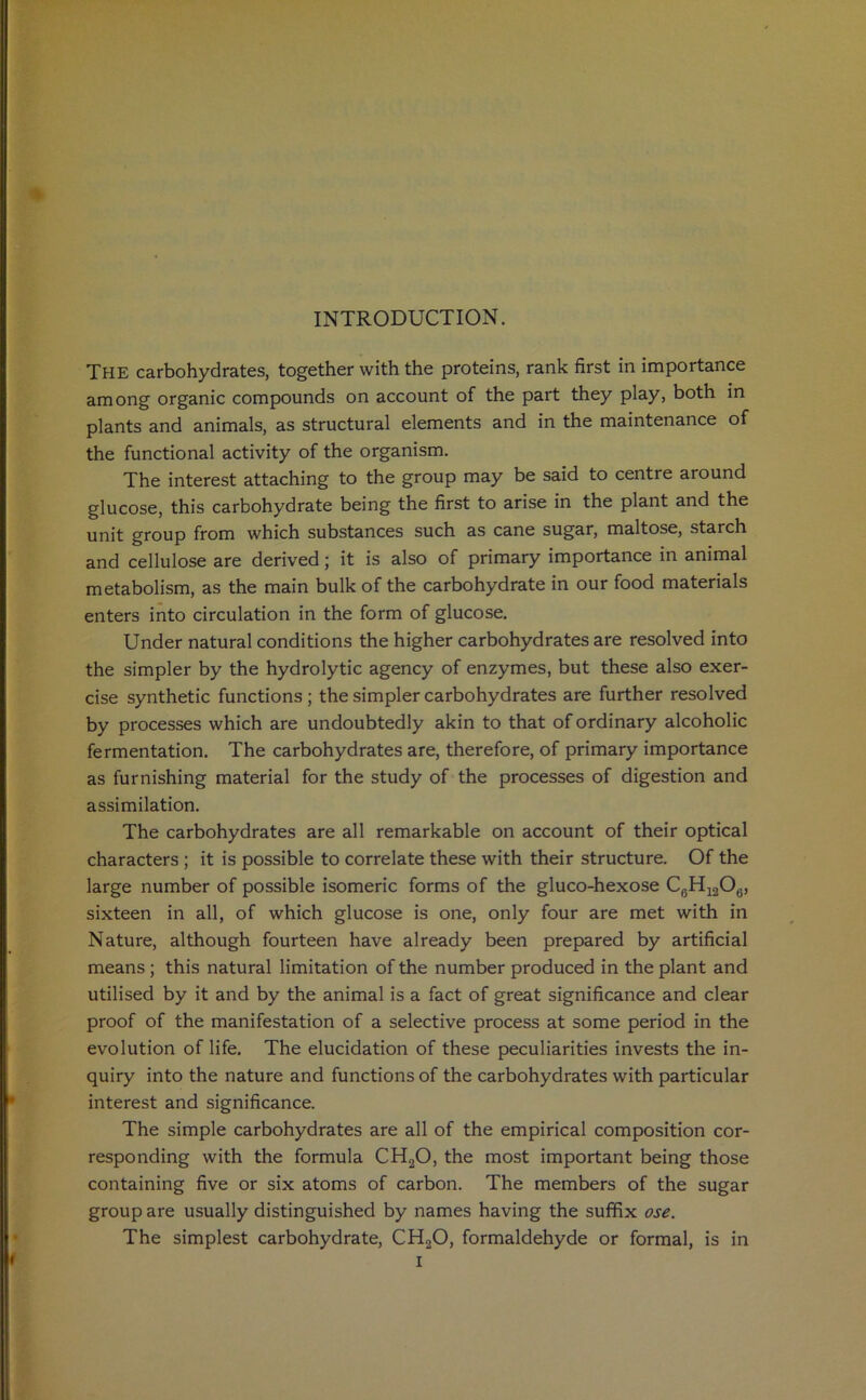 INTRODUCTION. The carbohydrates, together with the proteins, rank first in importance among organic compounds on account of the part they play, both in plants and animals, as structural elements and in the maintenance of the functional activity of the organism. The interest attaching to the group may be said to centre around glucose, this carbohydrate being the first to arise in the plant and the unit group from which substances such as cane sugar, maltose, starch and cellulose are derived ; it is also of primary importance in animal metabolism, as the main bulk of the carbohydrate in our food materials enters into circulation in the form of glucose. Under natural conditions the higher carbohydrates are resolved into the simpler by the hydrolytic agency of enzymes, but these also exer- cise synthetic functions; the simpler carbohydrates are further resolved by processes which are undoubtedly akin to that of ordinary alcoholic fermentation. The carbohydrates are, therefore, of primary importance as furnishing material for the study of the processes of digestion and assimilation. The carbohydrates are all remarkable on account of their optical characters ; it is possible to correlate these with their structure. Of the large number of possible isomeric forms of the gluco-hexose C6H1206, sixteen in all, of which glucose is one, only four are met with in Nature, although fourteen have already been prepared by artificial means ; this natural limitation of the number produced in the plant and utilised by it and by the animal is a fact of great significance and clear proof of the manifestation of a selective process at some period in the evolution of life. The elucidation of these peculiarities invests the in- quiry into the nature and functions of the carbohydrates with particular interest and significance. The simple carbohydrates are all of the empirical composition cor- responding with the formula CH20, the most important being those containing five or six atoms of carbon. The members of the sugar group are usually distinguished by names having the suffix ose. The simplest carbohydrate, CH20, formaldehyde or formal, is in