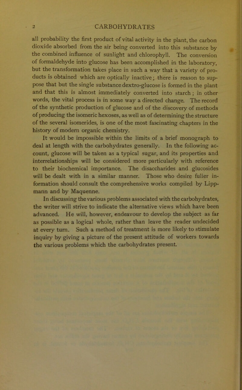 all probability the first product of vital activity in the plant, the carbon dioxide absorbed from the air being converted into this substance by the combined influence of sunlight and chlorophyll. The conversion of formaldehyde into glucose has been accomplished in the laboratory, but the transformation takes place in such a way that a variety of pro- ducts is obtained which are optically inactive; there is reason to sup- pose that but the single substance dextro-glucose is formed in the plant and that this is almost immediately converted into starch ; in other words, the vital process is in some way a directed change. The record of the synthetic production of glucose and of the discovery of methods of producing the isomeric hexoses, as well as of determining the structure of the several isomerides, is one of the most fascinating chapters in the history of modern organic chemistry. It would be impossible within the limits of a brief monograph to deal at length with the carbohydrates generally. In the following ac- count, glucose will be taken as a typical sugar, and its properties and interrelationships will be considered more particularly with reference to their biochemical importance. The disaccharides and glucosides will be dealt with in a similar manner. Those who desire fuller in- formation should consult the comprehensive works compiled by Lipp- mann and by Maquenne. In discussing the various problems associated with the carbohydrates, the writer will strive to indicate the alternative views which have been advanced. He will, however, endeavour to develop the subject as far as possible as a logical whole, rather than leave the reader undecided at every turn. Such a method of treatment is more likely to stimulate inquiry by giving a picture of the present attitude of workers towards the various problems which the carbohydrates present.