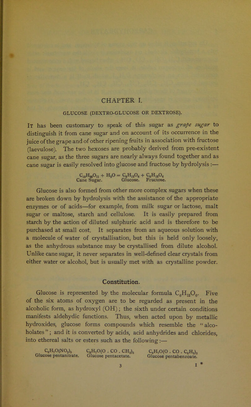 * CHAPTER I. GLUCOSE (DEXTRO-GLUCOSE OR DEXTROSE). IT has been customary to speak of this sugar as grape sugar to distinguish it from cane sugar and on account of its occurrence in the juice of the grape and of other ripening fruits in association with fructose (laevulose). The two hexoses are probably derived from pre-existent cane sugar, as the three sugars are nearly always found together and as cane sugar is easily resolved into glucose and fructose by hydrolysis :— UjgHjjOn + H20 = C8H)208 + C6H1208 Cane Sugar. Glucose. Fructose. Glucose is also formed from other more complex sugars when these are broken down by hydrolysis with the assistance of the appropriate enzymes or of acids—for example, from milk sugar or lactose, malt sugar or maltose, starch and cellulose. It is easily prepared from starch by the action of diluted sulphuric acid and is therefore to be purchased at small cost. It separates from an aqueous solution with a molecule of water of crystallisation, but this is held only loosely, as the anhydrous substance may be crystallised from dilute alcohol. Unlike cane sugar, it never separates in well-defined clear crystals from either water or alcohol, but is usually met with as crystalline powder. Constitution. Glucose is represented by the molecular formula C6H1206. Five of the six atoms of oxygen are to be regarded as present in the alcoholic form, as hydroxyl (OH); the sixth under certain conditions manifests aldehydic functions. Thus, when acted upon by metallic hydroxides, glucose forms compounds which resemble the “alco- holates ”; and it is converted by acids, acid anhydrides and chlorides, into ethereal salts or esters such as the following:— C8H70(N03)B c6h70(0 . CO . ch3)b c8h70(0 . CO . C6Hb)5 Glucose pentanitrate. Glucose pentacetate. Glucose pentabenzoate. *