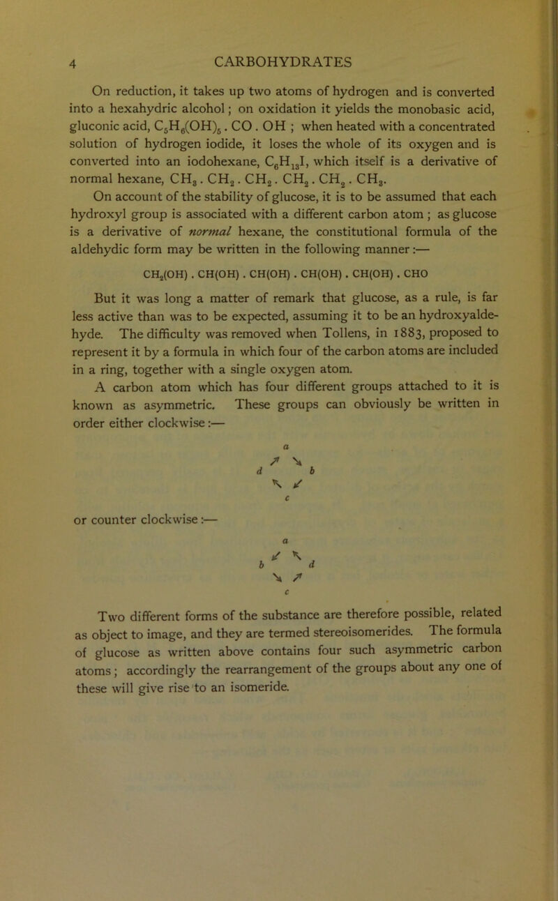 On reduction, it takes up two atoms of hydrogen and is converted into a hexahydric alcohol; on oxidation it yields the monobasic acid, gluconic acid, C5H6(OH)5. CO . OH ; when heated with a concentrated solution of hydrogen iodide, it loses the whole of its oxygen and is converted into an iodohexane, CcH13I, which itself is a derivative of normal hexane, CH3. CH2. CH2. CH2. CH,. CH3. On account of the stability of glucose, it is to be assumed that each hydroxyl group is associated with a different carbon atom ; as glucose is a derivative of normal hexane, the constitutional formula of the aldehydic form may be written in the following manner:— CH2(OH) . CH(OH) . CH(OH) . CH(OH) . CH(OH) . CHO But it was long a matter of remark that glucose, as a rule, is far less active than was to be expected, assuming it to be an hydroxyalde- hyde. The difficulty was removed when Tollens, in 1883, proposed to represent it by a formula in which four of the carbon atoms are included in a ring, together with a single oxygen atom. A carbon atom which has four different groups attached to it is known as asymmetric. These groups can obviously be written in order either clockwise :— a S \ d b \ / c or counter clockwise:— a / \ b d \ /• c Two different forms of the substance are therefore possible, related as object to image, and they are termed stereoisomerides. The formula of glucose as written above contains four such asymmetric carbon atoms ; accordingly the rearrangement of the groups about any one of these will give rise to an isomeride.