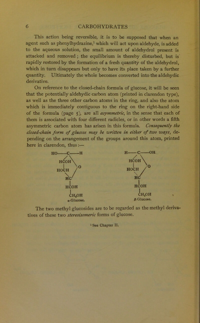 This action being reversible, it is to be supposed that when an agent such as phenylhydrazine,1 which will act upon aldehyde, is added to the aqueous solution, the small amount of aldehydrol present is attacked and removed ; the equilibrium is thereby disturbed, but is rapidly restored by the formation of a fresh quantity of the aldehydrol, which in turn disappears but only to have its place taken by a further quantity. Ultimately the whole becomes converted into the aldehydic derivative. On reference to the closed-chain formula of glucose, it will be seen that the potentially aldehydic carbon atom (printed in clarendon type), as well as the three other carbon atoms in the ring, and also the atom which is immediately contiguous to the ring on the right-hand side of the formula (page 5), are all asymmetric, in the sense that each of them is associated with four different radicles, or in other words a fifth asymmetric carbon atom has arisen in this formula. Consequently the closed-chain form of glucose may be written in either of two ways, de- pending on the arrangement of the groups around this atom, printed here in clarendon, thus :— HO- -H HCOH HO \ He/ HCOH CH,OH a-Glucose. H- -OH / HCOH HOCH v \ HC HCOH (!;HaOH jB-Glucose. 1 The two methyl glucosides are to be regarded as the methyl deriva- tives of these two stereoisomeric forms of glucose. 1 See Chapter II.