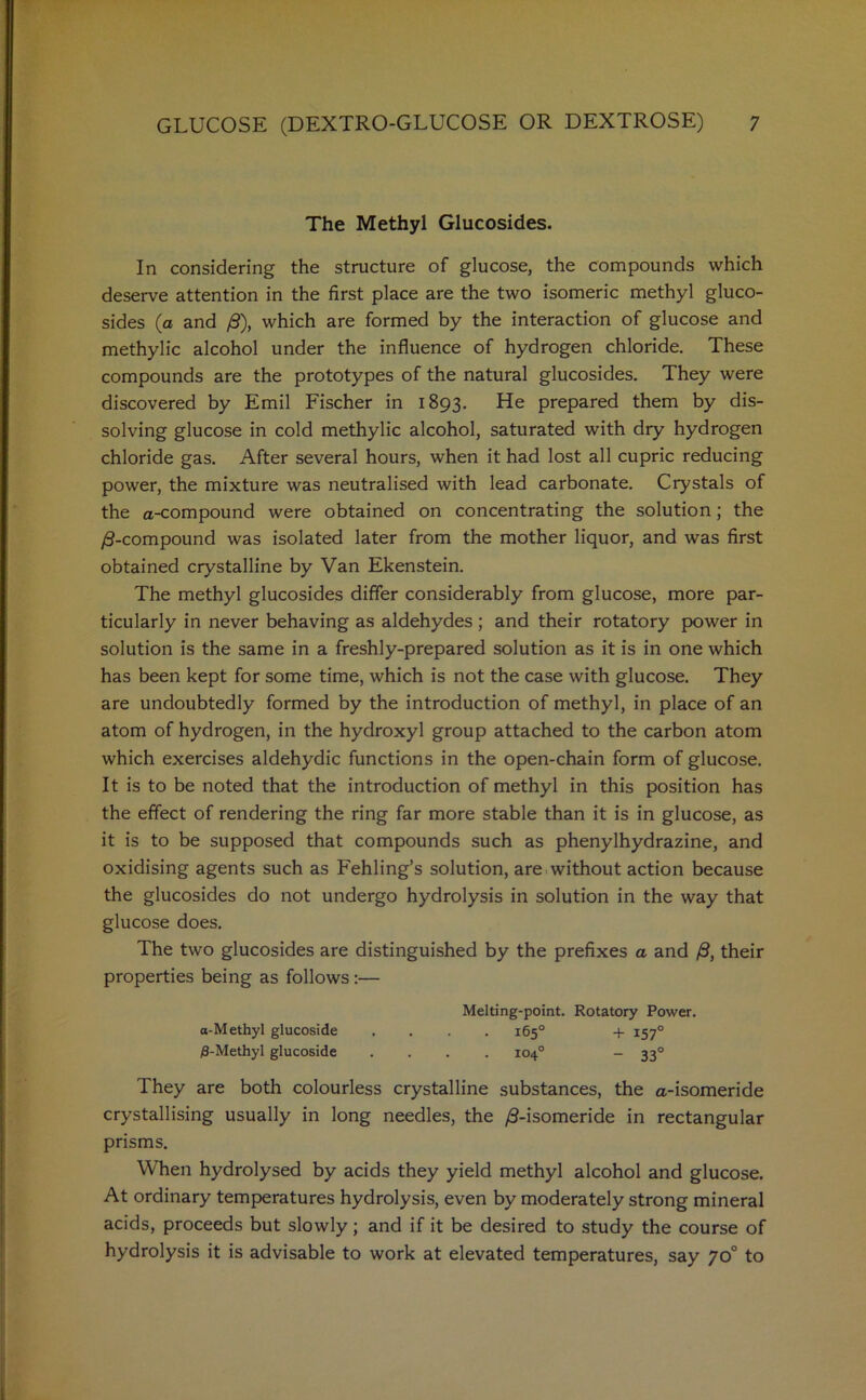 The Methyl Glucosides. In considering the structure of glucose, the compounds which deserve attention in the first place are the two isomeric methyl gluco- sides (a and /9), which are formed by the interaction of glucose and methylic alcohol under the influence of hydrogen chloride. These compounds are the prototypes of the natural glucosides. They were discovered by Emil Fischer in 1893. He prepared them by dis- solving glucose in cold methylic alcohol, saturated with dry hydrogen chloride gas. After several hours, when it had lost all cupric reducing power, the mixture was neutralised with lead carbonate. Crystals of the a-compound were obtained on concentrating the solution; the /9-compound was isolated later from the mother liquor, and was first obtained crystalline by Van Ekenstein. The methyl glucosides differ considerably from glucose, more par- ticularly in never behaving as aldehydes ; and their rotatory power in solution is the same in a freshly-prepared solution as it is in one which has been kept for some time, which is not the case with glucose. They are undoubtedly formed by the introduction of methyl, in place of an atom of hydrogen, in the hydroxyl group attached to the carbon atom which exercises aldehydic functions in the open-chain form of glucose. It is to be noted that the introduction of methyl in this position has the effect of rendering the ring far more stable than it is in glucose, as it is to be supposed that compounds such as phenylhydrazine, and oxidising agents such as Fehling’s solution, are without action because the glucosides do not undergo hydrolysis in solution in the way that glucose does. The two glucosides are distinguished by the prefixes a and /9, their properties being as follows :— Melting-point. Rotatory Power. a-Methyl glucoside .... 165° + 1570 /8-Methyl glucoside .... 104° - 330 They are both colourless crystalline substances, the a-isomeride crystallising usually in long needles, the /9-isomeride in rectangular prisms. When hydrolysed by acids they yield methyl alcohol and glucose. At ordinary temperatures hydrolysis, even by moderately strong mineral acids, proceeds but slowly; and if it be desired to study the course of hydrolysis it is advisable to work at elevated temperatures, say 70° to
