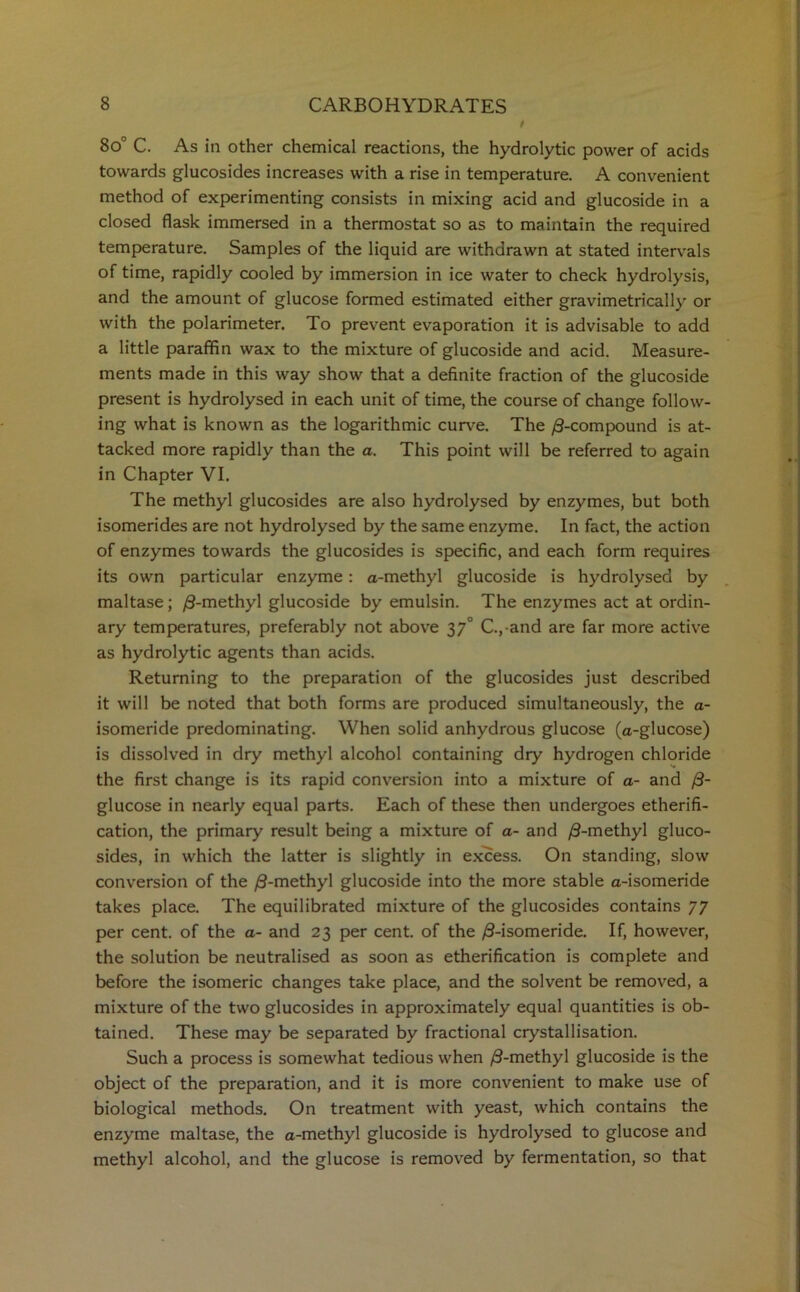 8o° C. As in other chemical reactions, the hydrolytic power of acids towards glucosides increases with a rise in temperature. A convenient method of experimenting consists in mixing acid and glucoside in a closed flask immersed in a thermostat so as to maintain the required temperature. Samples of the liquid are withdrawn at stated intervals of time, rapidly cooled by immersion in ice water to check hydrolysis, and the amount of glucose formed estimated either gravimetrically or with the polarimeter. To prevent evaporation it is advisable to add a little paraffin wax to the mixture of glucoside and acid. Measure- ments made in this way show that a definite fraction of the glucoside present is hydrolysed in each unit of time, the course of change follow- ing what is known as the logarithmic curve. The /3-compound is at- tacked more rapidly than the a. This point will be referred to again in Chapter VI. The methyl glucosides are also hydrolysed by enzymes, but both isomerides are not hydrolysed by the same enzyme. In fact, the action of enzymes towards the glucosides is specific, and each form requires its own particular enzyme: a-methyl glucoside is hydrolysed by maltase; /3-methyl glucoside by emulsin. The enzymes act at ordin- ary temperatures, preferably not above 37° C., and are far more active as hydrolytic agents than acids. Returning to the preparation of the glucosides just described it will be noted that both forms are produced simultaneously, the a- isomeride predominating. When solid anhydrous glucose (a-glucose) is dissolved in dry methyl alcohol containing dry hydrogen chloride the first change is its rapid conversion into a mixture of a- and /3- glucose in nearly equal parts. Each of these then undergoes etherifi- cation, the primary result being a mixture of a- and /3-methyl gluco- sides, in which the latter is slightly in excess. On standing, slow conversion of the /3-methyl glucoside into the more stable a-isomeride takes place. The equilibrated mixture of the glucosides contains 77 per cent, of the a- and 23 per cent, of the /3-isomeride. If, however, the solution be neutralised as soon as etherification is complete and before the isomeric changes take place, and the solvent be removed, a mixture of the two glucosides in approximately equal quantities is ob- tained. These may be separated by fractional crystallisation. Such a process is somewhat tedious when /3-methyl glucoside is the object of the preparation, and it is more convenient to make use of biological methods. On treatment with yeast, which contains the enzyme maltase, the a-methyl glucoside is hydrolysed to glucose and methyl alcohol, and the glucose is removed by fermentation, so that