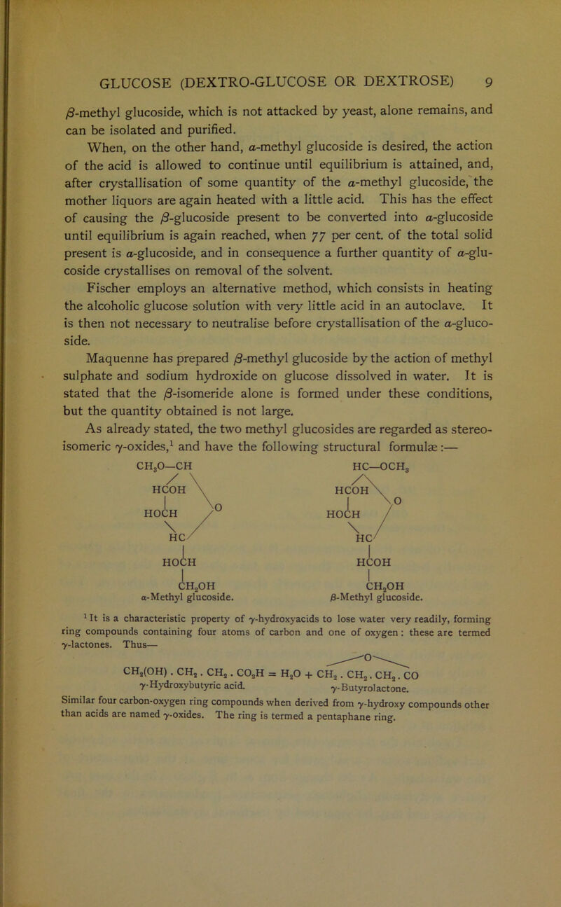 /3-methyl glucoside, which is not attacked by yeast, alone remains, and can be isolated and purified. When, on the other hand, a-methyl glucoside is desired, the action of the acid is allowed to continue until equilibrium is attained, and, after crystallisation of some quantity of the a-methyl glucoside, the mother liquors are again heated with a little acid. This has the effect of causing the ^-glucoside present to be converted into a-glucoside until equilibrium is again reached, when 77 per cent, of the total solid present is a-glucoside, and in consequence a further quantity of a-glu- coside crystallises on removal of the solvent. Fischer employs an alternative method, which consists in heating the alcoholic glucose solution with very little acid in an autoclave. It is then not necessary to neutralise before crystallisation of the a-gluco- side. Maquenne has prepared /3-methyl glucoside by the action of methyl sulphate and sodium hydroxide on glucose dissolved in water. It is stated that the /3-isomeride alone is formed under these conditions, but the quantity obtained is not large. As already stated, the two methyl glucosides are regarded as stereo- isomeric 7-oxides,1 and have the following structural formulae:— CHgO—CH / HCOH I HOCH \ HC I HOCH H2OH a-Methyl glucoside. HC—OCH„ CH2OH /8-Methyl glucoside. 1 It is a characteristic property of y-hydroxyacids to lose water very readily, forming ring compounds containing four atoms of carbon and one of oxygen: these are termed y-lactones. Thus— CHa(OH) . CHa. CH2 . C02H = H20 + CH2 . CH2. CHa. CO y-Hydroxybutyric acid. y-Butyrolactone. Similar four carbon-oxygen ring compounds when derived from y-hydroxy compounds other than acids are named y-oxides. The ring is termed a pentaphane ring.