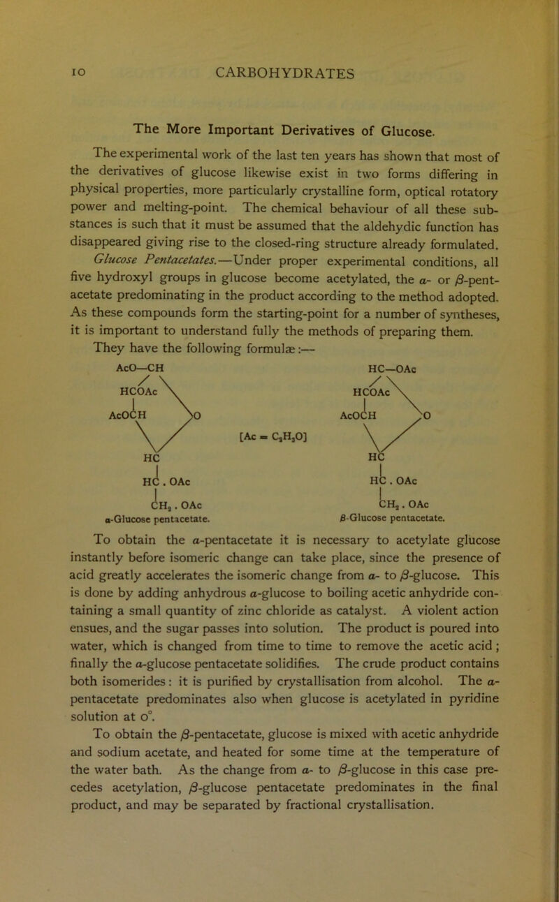 The More Important Derivatives of Glucose. The experimental work of the last ten years has shown that most of the derivatives of glucose likewise exist in two forms differing in physical properties, more particularly crystalline form, optical rotatory power and melting-point. The chemical behaviour of all these sub- stances is such that it must be assumed that the aldehydic function has disappeared giving rise to the closed-ring structure already formulated. Glucose Pentacetates.—Under proper experimental conditions, all five hydroxyl groups in glucose become acetylated, the a- or /3-pent- acetate predominating in the product according to the method adopted. As these compounds form the starting-point for a number of syntheses, it is important to understand fully the methods of preparing them. They have the following formulae:— AcO—CH HC [Ac = CsHsO] OAc :h, . oac a-Glucose pentacetate. HC—OAc CHa . OAc 5-Glucose pentacetate. To obtain the a-pentacetate it is necessary to acetylate glucose instantly before isomeric change can take place, since the presence of acid greatly accelerates the isomeric change from a- to /3-glucose. This is done by adding anhydrous a-glucose to boiling acetic anhydride con- taining a small quantity of zinc chloride as catalyst. A violent action ensues, and the sugar passes into solution. The product is poured into water, which is changed from time to time to remove the acetic acid ; finally the a-glucose pentacetate solidifies. The crude product contains both isomerides: it is purified by crystallisation from alcohol. The a- pentacetate predominates also when glucose is acetylated in pyridine solution at o°. To obtain the /9-pentacetate, glucose is mixed with acetic anhydride and sodium acetate, and heated for some time at the temperature of the water bath. As the change from a- to /3-glucose in this case pre- cedes acetylation, /3-glucose pentacetate predominates in the final product, and may be separated by fractional crystallisation.