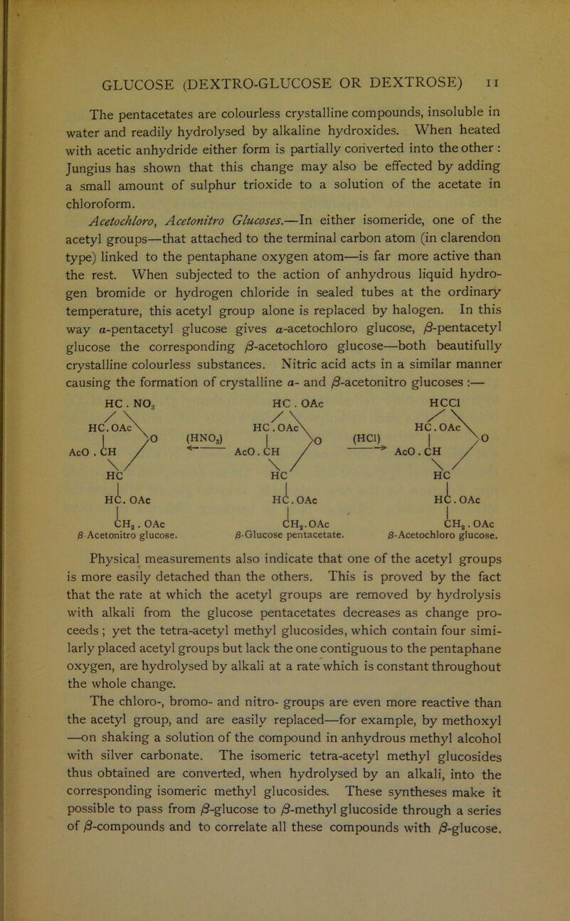 The pentacetates are colourless crystalline compounds, insoluble in water and readily hydrolysed by alkaline hydroxides. When heated with acetic anhydride either form is partially converted into the other : Jungius has shown that this change may also be effected by adding a small amount of sulphur trioxide to a solution of the acetate in chloroform. Acetochloro, Acetonitro Glucoses.—In either isomeride, one of the acetyl groups—that attached to the terminal carbon atom (in clarendon type) linked to the pentaphane oxygen atom—is far more active than the rest. When subjected to the action of anhydrous liquid hydro- gen bromide or hydrogen chloride in sealed tubes at the ordinary temperature, this acetyl group alone is replaced by halogen. In this way a-pentacetyl glucose gives a-acetochloro glucose, /3-pentacetyl glucose the corresponding /9-acetochloro glucose—both beautifully crystalline colourless substances. Nitric acid acts in a similar manner causing the formation of crystalline a- and /9-acetonitro glucoses :— HC . NO, HC . OAc HCC1 / \ HC.OAcX >0 (HN03) AcO . CH / \/ HC /\ HC. OAc\ 1 >0 AcO. CH / HC. OAc\ (HC1) | x 0 AcO . CH / \ / HC HC. OAc | HC. OAc 1 HC. OAc 1 CHa. OAc $ Acetonitro glucose. 1 CH2.OAc (8-Glucose pentacetate. CH2. OAc (8-Acetochloro glucose. Physical measurements also indicate that one of the acetyl groups is more easily detached than the others. This is proved by the fact that the rate at which the acetyl groups are removed by hydrolysis with alkali from the glucose pentacetates decreases as change pro- ceeds ; yet the tetra-acetyl methyl glucosides, which contain four simi- larly placed acetyl groups but lack the one contiguous to the pentaphane oxygen, are hydrolysed by alkali at a rate which is constant throughout the whole change. The chloro-, bromo- and nitro- groups are even more reactive than the acetyl group, and are easily replaced—for example, by methoxyl —on shaking a solution of the compound in anhydrous methyl alcohol with silver carbonate. The isomeric tetra-acetyl methyl glucosides thus obtained are converted, when hydrolysed by an alkali, into the corresponding isomeric methyl glucosides. These syntheses make it possible to pass from /9-glucose to /9-methyl glucoside through a series of ^-compounds and to correlate all these compounds with /9-glucose.