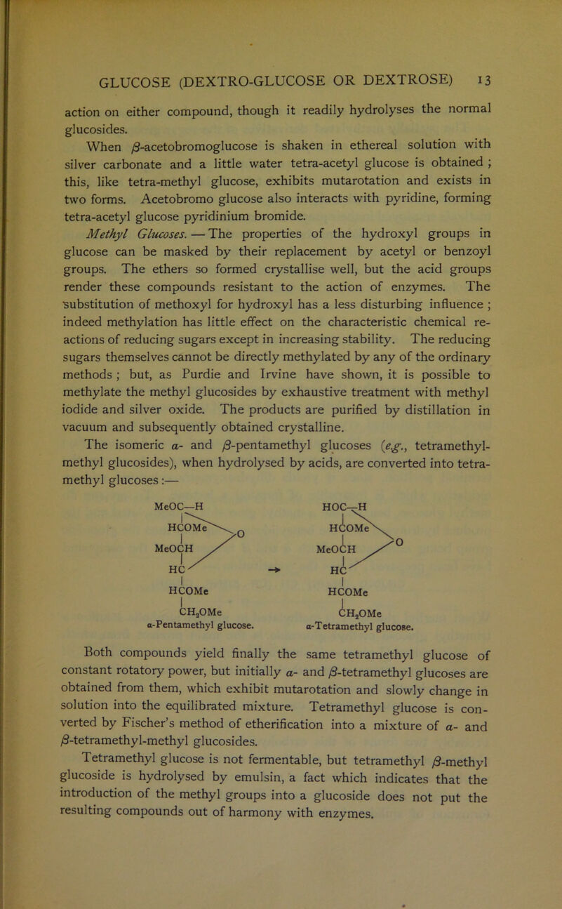 action on either compound, though it readily hydrolyses the normal glucosides. When /3-acetobromoglucose is shaken in ethereal solution with silver carbonate and a little water tetra-acetyl glucose is obtained ; this, like tetra-methyl glucose, exhibits mutarotation and exists in two forms. Acetobromo glucose also interacts with pyridine, forming tetra-acetyl glucose pyridinium bromide. Methyl Glucoses. — The properties of the hydroxyl groups in glucose can be masked by their replacement by acetyl or benzoyl groups. The ethers so formed crystallise well, but the acid groups render these compounds resistant to the action of enzymes. The substitution of methoxyl for hydroxyl has a less disturbing influence ; indeed methylation has little effect on the characteristic chemical re- actions of reducing sugars except in increasing stability. The reducing sugars themselves cannot be directly methylated by any of the ordinary methods ; but, as Purdie and Irvine have shown, it is possible to methylate the methyl glucosides by exhaustive treatment with methyl iodide and silver oxide. The products are purified by distillation in vacuum and subsequently obtained crystalline. The isomeric a- and /3-pentamethyl glucoses (eg., tetramethyl- methyl glucosides), when hydrolysed by acids, are converted into tetra- methyl glucoses:— MeOC—H CHaOMe a-Pentamethyl glucose. HCOMe CH2OMe a-Tetramethyl glucose. Both compounds yield finally the same tetramethyl glucose of constant rotatory power, but initially a- and /3-tetramethyl glucoses are obtained from them, which exhibit mutarotation and slowly change in solution into the equilibrated mixture. Tetramethyl glucose is con- verted by Fischer’s method of etherification into a mixture of a- and /S-tetramethyl-methyl glucosides. Tetramethyl glucose is not fermentable, but tetramethyl /3-methyl glucoside is hydrolysed by emulsin, a fact which indicates that the introduction of the methyl groups into a glucoside does not put the resulting compounds out of harmony with enzymes.