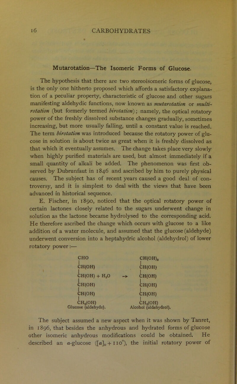 Mutarotation—The Isomeric Forms of Glucose. The hypothesis that there are two stereoisomeric forms of glucose, is the only one hitherto proposed which affords a satisfactory explana- tion of a peculiar property, characteristic of glucose and other sugars manifesting aldehydic functions, now known as mutarotation or multi- rotation (but formerly termed birotation); namely, the optical rotatory power of the freshly dissolved substance changes gradually, sometimes increasing, but more usually falling, until a constant value is reached. The term birotation was introduced because the rotatory power of glu- cose in solution is about twice as great when it is freshly dissolved as that which it eventually assumes. The change takes place very slowly when highly purified materials are used, but almost immediately if a small quantity of alkali be added. The phenomenon was first ob- served by Dubrunfaut in 1846 and ascribed by him to purely physical causes. The subject has of recent years caused a good deal of con- troversy, and it is simplest to deal with the views that have been advanced in historical sequence. E. Fischer, in 1890, noticed that the optical rotatory power of certain lactones closely related to the sugars underwent change in solution as the lactone became hydrolysed to the corresponding acid. He therefore ascribed the change which occurs with glucose to a like addition of a water molecule, and assumed that the glucose (aldehyde) underwent conversion into a heptahydfic alcohol (aldehydrol) of lower rotatory power:— CHO H(OH) H(OH) + HaO H(OH) I CH(OH) CHa(OH) Glucose (aldehyde). CH(OH), H(OH) i CH(OH) CH(OH) CH(OH) CHs(OH) Alcohol (aldehydrol). The subject assumed a new aspect when it was shown by Tanret, in 1896, that besides the anhydrous and hydrated forms of glucose other isomeric anhydrous modifications could be obtained. He described an a-glucose ([a]D+no°), the initial rotatory power of