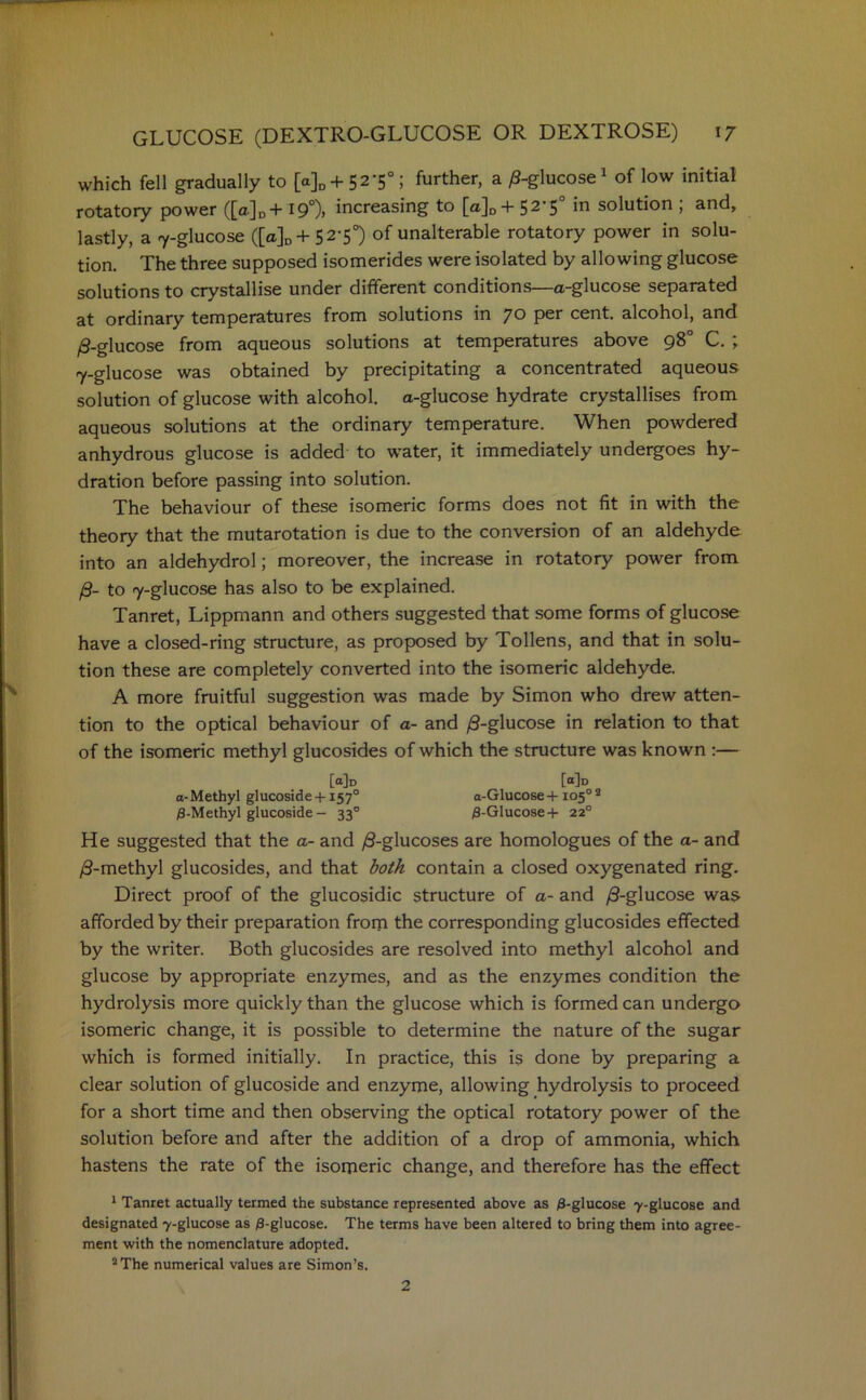 which fell gradually to [a]D + 52‘5°; further, a /3-glucose1 of low initial rotatory power ([a]D+ 19°)> increasing to [a]D+ 52‘5 *n solution , and, lastly, a 7-glucose ([a]D+ 52-5°) of unalterable rotatory power in solu- tion. The three supposed isomerides were isolated by allowing glucose solutions to crystallise under different conditions—a-glucose separated at ordinary temperatures from solutions in 70 per cent, alcohol, and /3-glucose from aqueous solutions at temperatures above 98° C. ; 7-glucose was obtained by precipitating a concentrated aqueous solution of glucose with alcohol, a-glucose hydrate crystallises from aqueous solutions at the ordinary temperature. When powdered anhydrous glucose is added to water, it immediately undergoes hy- dration before passing into solution. The behaviour of these isomeric forms does not fit in with the theory that the mutarotation is due to the conversion of an aldehyde into an aldehydrol; moreover, the increase in rotatory power from /3- to 7-glucose has also to be explained. Tanret, Lippmann and others suggested that some forms of glucose have a closed-ring structure, as proposed by Tollens, and that in solu- tion these are completely converted into the isomeric aldehyde. A more fruitful suggestion was made by Simon who drew atten- tion to the optical behaviour of a- and /3-glucose in relation to that of the isomeric methyl glucosides of which the structure was known :— [<*]d [°]d a- Methyl glucoside +1570 a-Glucose + 105° 2 /3-Methyl glucoside— 330 /3-Glucose + 220 He suggested that the a- and /3-glucoses are homologues of the a- and /3-methyl glucosides, and that both contain a closed oxygenated ring. Direct proof of the glucosidic structure of a- and /3-glucose was afforded by their preparation from the corresponding glucosides effected by the writer. Both glucosides are resolved into methyl alcohol and glucose by appropriate enzymes, and as the enzymes condition the hydrolysis more quickly than the glucose which is formed can undergo isomeric change, it is possible to determine the nature of the sugar which is formed initially. In practice, this is done by preparing a clear solution of glucoside and enzyme, allowing hydrolysis to proceed for a short time and then observing the optical rotatory power of the solution before and after the addition of a drop of ammonia, which hastens the rate of the isomeric change, and therefore has the effect 1 Tanret actually termed the substance represented above as /3-glucose 7-glucose and designated 7-glucose as 0-glucose. The terms have been altered to bring them into agree- ment with the nomenclature adopted. 2 The numerical values are Simon’s. 2