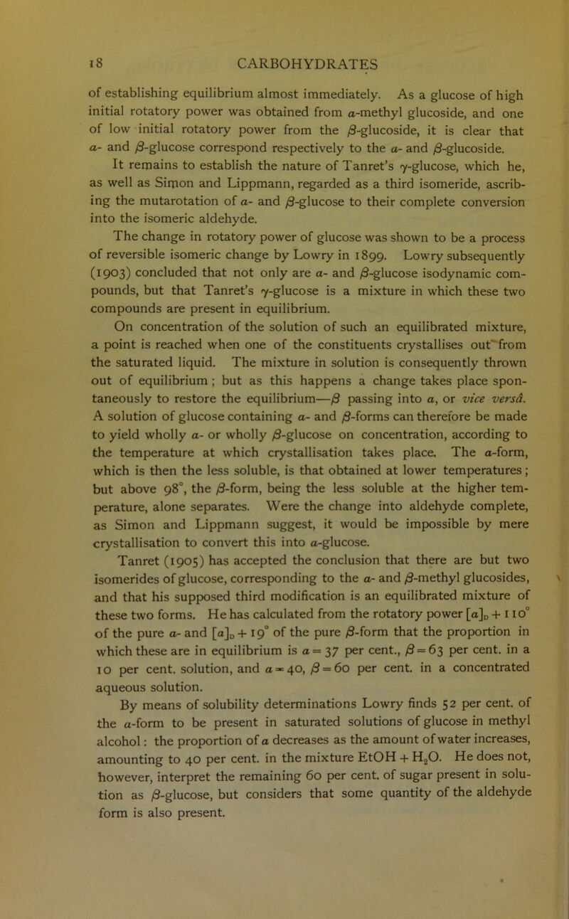 of establishing equilibrium almost immediately. As a glucose of high initial rotatory power was obtained from a-methyl glucoside, and one of low initial rotatory power from the /3-glucoside, it is clear that a- and /3-glucose correspond respectively to the a- and /8-glucoside. It remains to establish the nature of Tanret’s 7-glucose, which he, as well as Simon and Lippmann, regarded as a third isomeride, ascrib- ing the mutarotation of a- and /3-glucose to their complete conversion into the isomeric aldehyde. The change in rotatory power of glucose was shown to be a process of reversible isomeric change by Lowry in 1899. Lowry subsequently (1903) concluded that not only are a- and /8-glucose isodynamic com- pounds, but that Tanret’s 7-glucose is a mixture in which these two compounds are present in equilibrium. On concentration of the solution of such an equilibrated mixture, a point is reached when one of the constituents crystallises out' from the saturated liquid. The mixture in solution is consequently thrown out of equilibrium ; but as this happens a change takes place spon- taneously to restore the equilibrium—/8 passing into a, or vice versd. A solution of glucose containing a- and /3-forms can therefore be made to yield wholly a- or wholly /3-glucose on concentration, according to the temperature at which crystallisation takes place. The a-form, which is then the less soluble, is that obtained at lower temperatures; but above 98°, the /3-form, being the less soluble at the higher tem- perature, alone separates. Were the change into aldehyde complete, as Simon and Lippmann suggest, it would be impossible by mere crystallisation to convert this into a-glucose. Tanret (1905) has accepted the conclusion that there are but two isomerides of glucose, corresponding to the a- and /3-methyl glucosides, and that his supposed third modification is an equilibrated mixture of these two forms. He has calculated from the rotatory power [a]D + I iou of the pure a- and [a]D+ \ g° of the pure /3-form that the proportion in which these are in equilibrium is a = 37 per cent., /3=63 per cent, in a 10 per cent, solution, and a =-=40, /8 = 6o per cent, in a concentrated aqueous solution. By means of solubility determinations Lowry finds 52 per cent, of the a-form to be present in saturated solutions of glucose in methyl alcohol: the proportion of a decreases as the amount of water increases, amounting to 40 per cent, in the mixture EtOH + H20. He does not, however, interpret the remaining 60 per cent, of sugar present in solu- tion as /3-glucose, but considers that some quantity of the aldehyde form is also present.