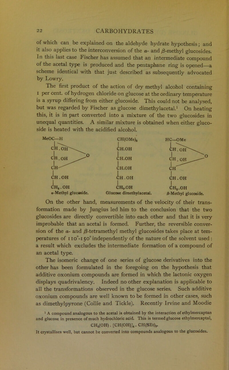 of which can be explained on the aldehyde hydrate hypothesis; and it also applies to the interconversion of the a- and /9-methyl glucosides. In this last case Fischer has assumed that an intermediate compound of the acetal type is produced and the pentaphane ring is opened—a scheme identical with that just described as subsequently advocated by Lowry. The first product of the action of dry methyl alcohol containing i percent, of hydrogen chloride on glucose at the ordinary temperature is a syrup differing from either glucoside. This could not be analysed, but was regarded by Fischer as glucose dimethylacetal.1 On heating this, it is in part converted into a mixture of the two glucosides in unequal quantities. A similar mixture is obtained when either gluco- side is heated with the acidified alcohol. MeOC—H OH (Ih.I cIh, . OH a-Methyl glucoside. CH(OMe), I HC-OMe I V. CH.OH CH.OH' CH.OH CH . OH CH.OH 1 — CH | CH.OH CH.OH CH3.OH CHj.OH Glucose dimethylacetal. /S-Methyl glucoside. On the other hand, measurements of the velocity of their trans- formation made by Jungius led him to the conclusion that the two glucosides are directly convertible into each other and that it is very improbable that an acetal is formed. Further, the reversible conver- sion of the a- and ^-tetramethyl methyl glucosides takes place at tem- peratures of I io°-i 50° independently of the nature of the solvent used : a result which excludes the intermediate formation of a compound of an acetal type. The isomeric change of one series of glucose derivatives into the other has been formulated in the foregoing on the hypothesis that additive oxonium compounds are formed in which the lactonic oxygen displays quadrivalency. Indeed no other explanation is applicable to all the transformations observed in the glucose series. Such additive oxonium compounds are well known to be formed in other cases, such as dimethylpyrone (Collie and Tickle). Recently Irvine and Moodie 1 A compound analogous to the acetal is obtained by the interaction of ethylmercaptan and glucose in presence of much hydrochloric acid. This is termed glucose ethylmercaptal, CH2(OH). [CH(OH)]4. CH(SEt)s. It crystallises well, but cannot be converted into compounds analogous to the glucosides.