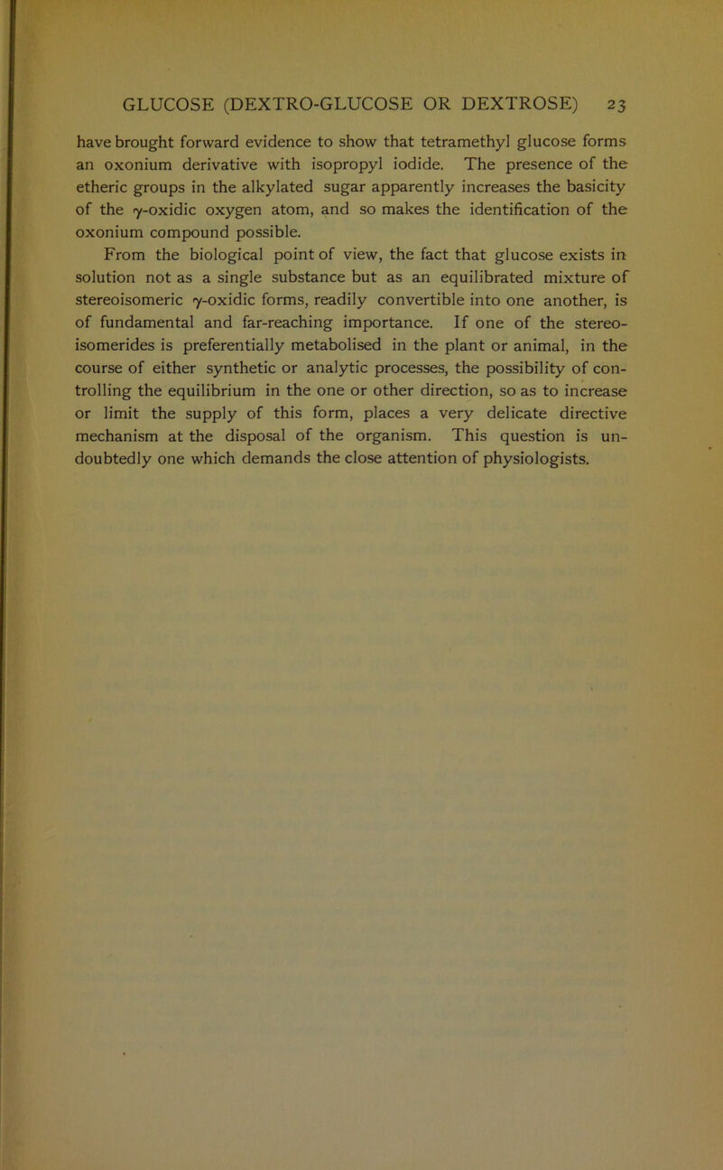 have brought forward evidence to show that tetramethyl glucose forms an oxonium derivative with isopropyl iodide. The presence of the etheric groups in the alkylated sugar apparently increases the basicity of the 7-oxidic oxygen atom, and so makes the identification of the oxonium compound possible. From the biological point of view, the fact that glucose exists in solution not as a single substance but as an equilibrated mixture of stereoisomeric 7-oxidic forms, readily convertible into one another, is of fundamental and far-reaching importance. If one of the stereo- isomerides is preferentially metabolised in the plant or animal, in the course of either synthetic or analytic processes, the possibility of con- trolling the equilibrium in the one or other direction, so as to increase or limit the supply of this form, places a very delicate directive mechanism at the disposal of the organism. This question is un- doubtedly one which demands the close attention of physiologists.