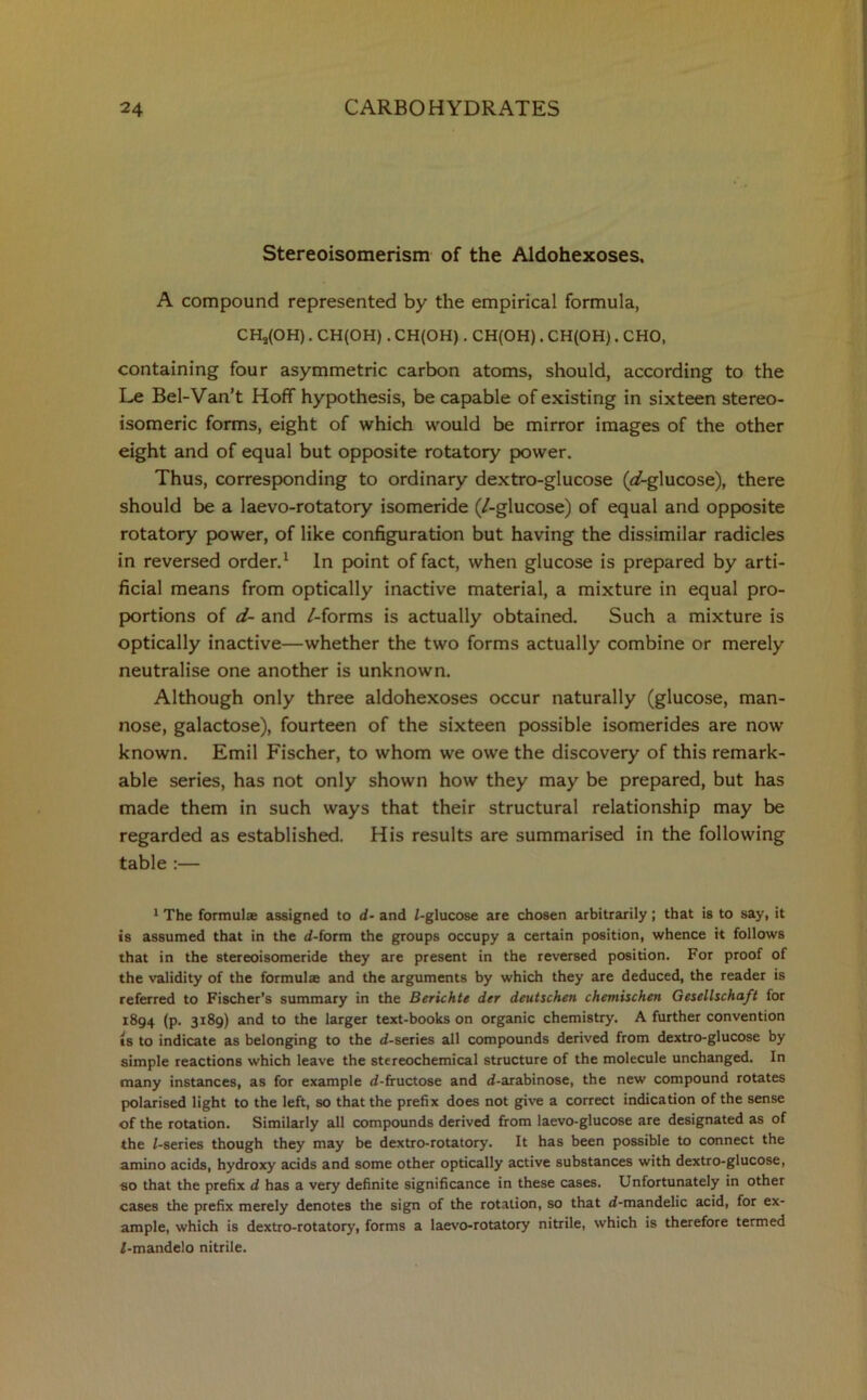 Stereoisomerism of the Aldohexoses. A compound represented by the empirical formula, CH^OH). CH(OH) . CH(OH). CH(OH). CH(OH). CHO, containing four asymmetric carbon atoms, should, according to the Le Bel-Van’t Hoff hypothesis, be capable of existing in sixteen stereo- isomeric forms, eight of which would be mirror images of the other eight and of equal but opposite rotatory power. Thus, corresponding to ordinary dextro-glucose (af-glucose), there should be a laevo-rotatory isomeride (/-glucose) of equal and opposite rotatory power, of like configuration but having the dissimilar radicles in reversed order.1 In point of fact, when glucose is prepared by arti- ficial means from optically inactive material, a mixture in equal pro- portions of d- and /-forms is actually obtained. Such a mixture is optically inactive—whether the two forms actually combine or merely neutralise one another is unknown. Although only three aldohexoses occur naturally (glucose, man- nose, galactose), fourteen of the sixteen possible isomerides are now known. Emil Fischer, to whom we owe the discovery of this remark- able series, has not only shown how they may be prepared, but has made them in such ways that their structural relationship may be regarded as established. His results are summarised in the following table :— 1 The formula assigned to d- and /-glucose are chosen arbitrarily; that is to say, it is assumed that in the d-form the groups occupy a certain position, whence it follows that in the stereoisomeride they are present in the reversed position. For proof of the validity of the formula and the arguments by which they are deduced, the reader is referred to Fischer’s summary in the Berichte der deutschen chetnischen Gesellschaft for 1894 (p. 3189) and to the larger text-books on organic chemistry. A further convention is to indicate as belonging to the d-series all compounds derived from dextro-glucose by simple reactions which leave the stereochemical structure of the molecule unchanged. In many instances, as for example d-fructose and d-arabinose, the new compound rotates polarised light to the left, so that the prefix does not give a correct indication of the sense of the rotation. Similarly all compounds derived from laevo-glucose are designated as of the /-series though they may be dextro-rotatory. It has been possible to connect the amino acids, hydroxy acids and some other optically active substances with dextro-glucose, so that the prefix d has a very definite significance in these cases. Unfortunately in other cases the prefix merely denotes the sign of the rotation, so that d-mandelic acid, for ex- ample, which is dextro-rotatory, forms a laevo-rotatory nitrile, which is therefore termed Z-mandelo nitrile.
