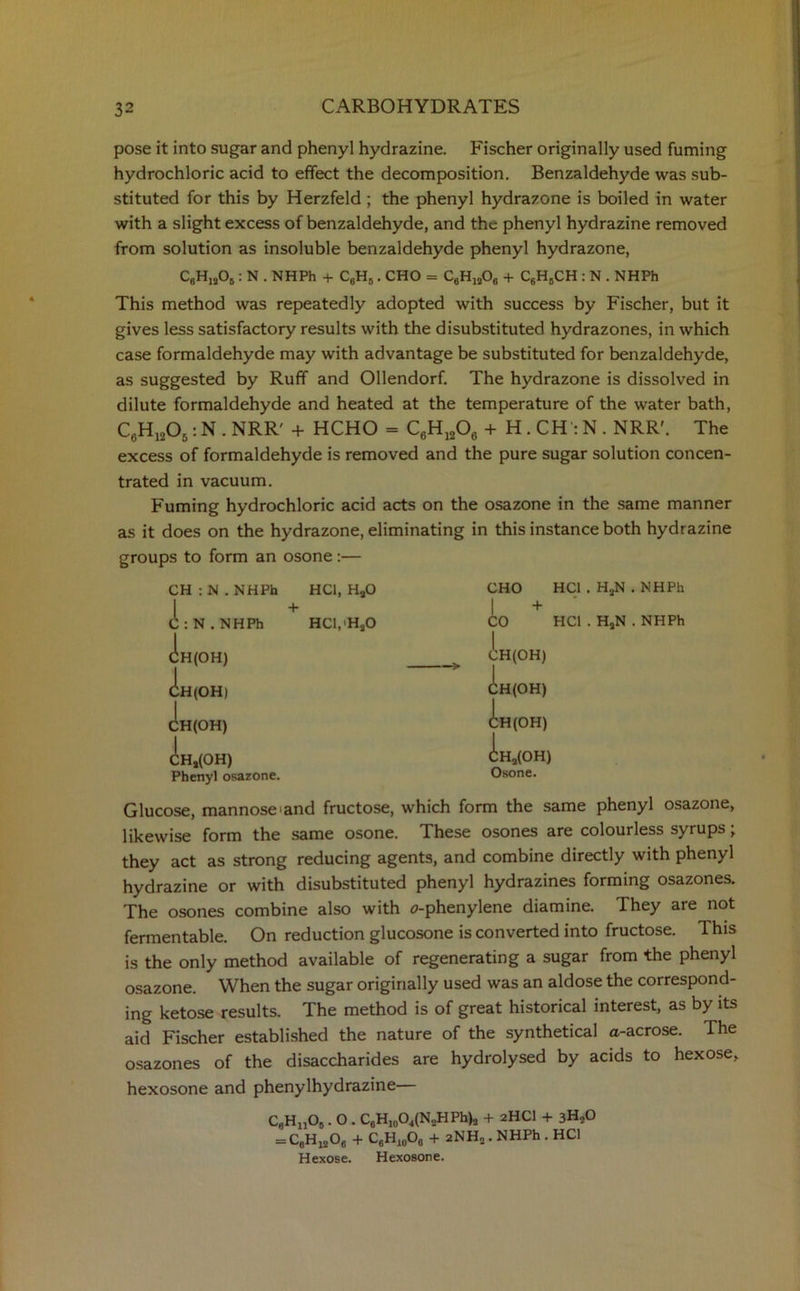 pose it into sugar and phenyl hydrazine. Fischer originally used fuming hydrochloric acid to effect the decomposition. Benzaldehyde was sub- stituted for this by Herzfeld ; the phenyl hydrazone is boiled in water with a slight excess of benzaldehyde, and the phenyl hydrazine removed from solution as insoluble benzaldehyde phenyl hydrazone, C8H,j05 : N . NHPh + C6H5. CHO = C6H,206 + C6H6CH : N . NHPh This method was repeatedly adopted with success by Fischer, but it gives less satisfactory results with the disubstituted hydrazones, in which case formaldehyde may with advantage be substituted for benzaldehyde, as suggested by Ruff and Ollendorf. The hydrazone is dissolved in dilute formaldehyde and heated at the temperature of the water bath, C6H1205: N . NRR' + HCHO = C6H1206 + H . CH:N . NRR'. The excess of formaldehyde is removed and the pure sugar solution concen- trated in vacuum. Fuming hydrochloric acid acts on the osazone in the same manner as it does on the hydrazone, eliminating in this instance both hydrazine groups to form an osone :— CH : N . NHPh HC1, H20 CHO HC1 . HaN .NHPh + + C:N.NHPh HCl/HgO 1 CO HC1 . HaN . NHPh CH(OH) CH(OH) : CH(OH) 1 CH(OH) 1 CH(OH) | CH(OH) | CHj(OH) CH2(OH) Phenyl osazone. Osone. Glucose, mannose>and fructose, which form the same phenyl osazone, likewise form the same osone. These osones are colourless syrups; they act as strong reducing agents, and combine directly with phenyl hydrazine or with disubstituted phenyl hydrazines forming osazones. The osones combine also with o-phenylene diamine. They are not fermentable. On reduction glucosone is converted into fructose. This is the only method available of regenerating a sugar from the phenyl osazone. When the sugar originally used was an aldose the correspond- ing ketose results. The method is of great historical interest, as by its aid Fischer established the nature of the synthetical a-acrose. The osazones of the disaccharides are hydrolysed by acids to hexose, hexosone and phenylhydrazine C9HnOB. O . C6H10O4(N2HPh)2 + 2HCI + 3H20 = C6H1206 + C6Hj0O6 + 2NH2. NHPh . HC1 Hexose. Hexosone.