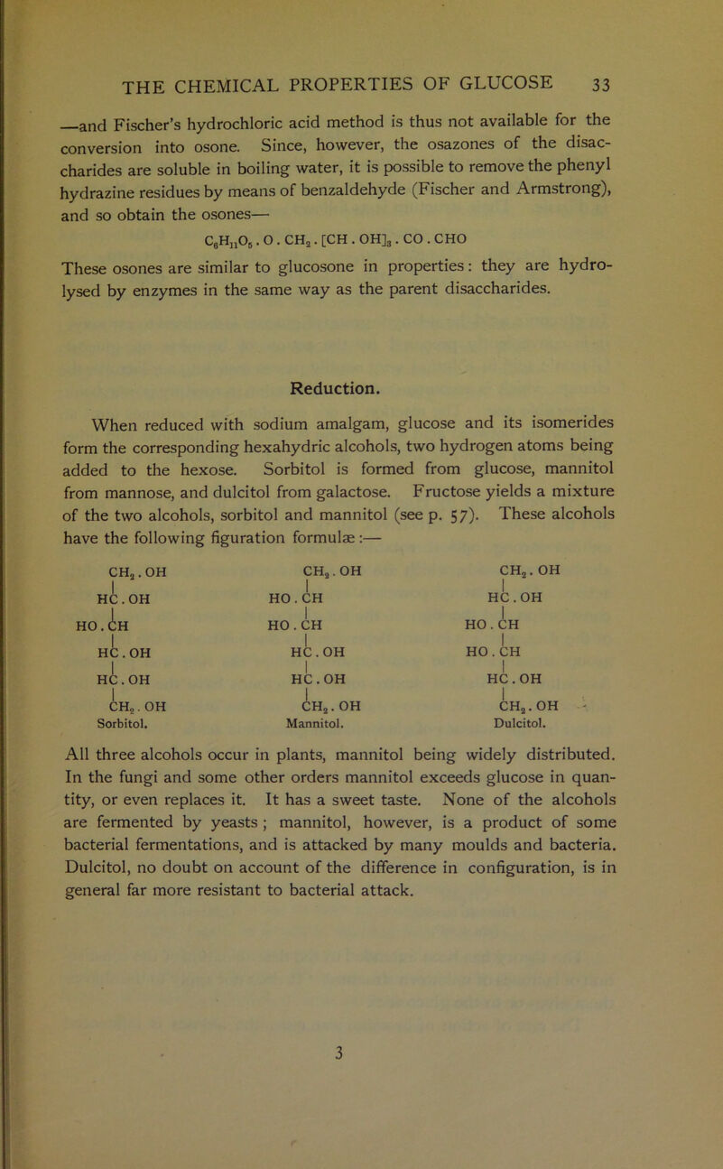 and Fischer’s hydrochloric acid method is thus not available for the conversion into osone. Since, however, the osazones of the disac- charides are soluble in boiling water, it is possible to remove the phenyl hydrazine residues by means of benzaldehyde (Fischer and Armstrong), and so obtain the osones— C9H„06. O . CH2. [CH . OH]3. CO . CHO These osones are similar to glucosone in properties: they are hydro- lysed by enzymes in the same way as the parent disaccharides. Reduction. When reduced with sodium amalgam, glucose and its isomerides form the corresponding hexahydric alcohols, two hydrogen atoms being added to the hexose. Sorbitol is formed from glucose, mannitol from mannose, and dulcitol from galactose. Fructose yields a mixture of the two alcohols, sorbitol and mannitol (see p. 57). These alcohols have the following figuration formulae :— CH2. OH I HC.OH HO. CH 1 HC.OH HC.OH i CHS. OH Sorbitol. CH2. OH I HO. CH I HO . CH HC.OH 1 HC.OH CH2. OH Mannitol. CH2. OH I HC.OH I HO . CH I HO . CH I HC.OH I CH2.OH ' Dulcitol. All three alcohols occur in plants, mannitol being widely distributed. In the fungi and some other orders mannitol exceeds glucose in quan- tity, or even replaces it. It has a sweet taste. None of the alcohols are fermented by yeasts ; mannitol, however, is a product of some bacterial fermentations, and is attacked by many moulds and bacteria. Dulcitol, no doubt on account of the difference in configuration, is in general far more resistant to bacterial attack. 3