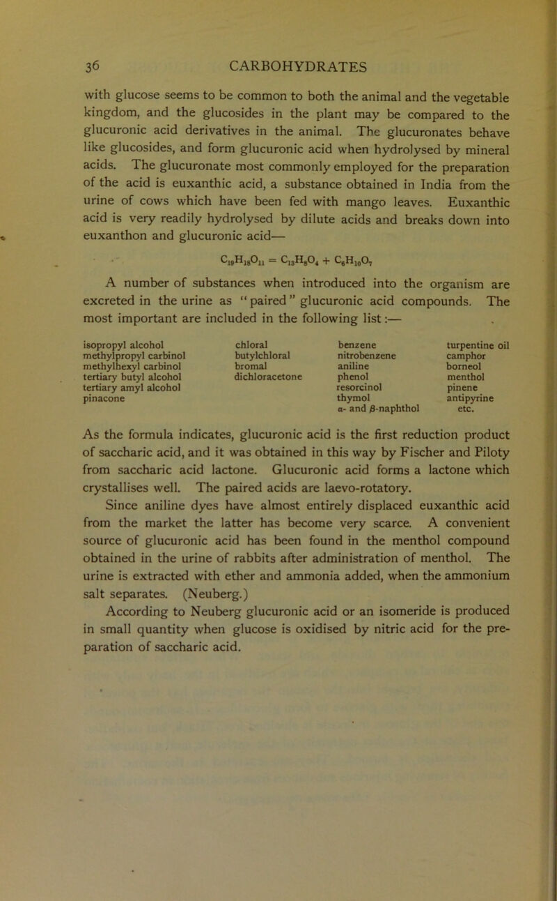 with glucose seems to be common to both the animal and the vegetable kingdom, and the glucosides in the plant may be compared to the glucuronic acid derivatives in the animal. The glucuronates behave like glucosides, and form glucuronic acid when hydrolysed by mineral acids. The glucuronate most commonly employed for the preparation of the acid is euxanthic acid, a substance obtained in India from the urine of cows which have been fed with mango leaves. Euxanthic acid is very readily hydrolysed by dilute acids and breaks down into euxanthon and glucuronic acid— CjjHjgOj, — C13H804 + CgH10O7 A number of substances when introduced into the organism are excreted in the urine as “ paired ” glucuronic acid compounds. The most important are included in the following list:— isopropyl alcohol methyipropyl carbinol methylhexyl carbinol tertiary butyl alcohol tertiary amyl alcohol pinacone chloral butylchloral bromal dichloracetone benzene nitrobenzene aniline phenol resorcinol thymol a- and 0-naphthol turpentine oil camphor borneol menthol pinene antipyrine etc. As the formula indicates, glucuronic acid is the first reduction product of saccharic acid, and it was obtained in this way by Fischer and Piloty from saccharic acid lactone. Glucuronic acid forms a lactone which crystallises well. The paired acids are laevo-rotatory. Since aniline dyes have almost entirely displaced euxanthic acid from the market the latter has become very scarce. A convenient source of glucuronic acid has been found in the menthol compound obtained in the urine of rabbits after administration of menthol. The urine is extracted with ether and ammonia added, when the ammonium salt separates. (Neuberg.) According to Neuberg glucuronic acid or an isomeride is produced in small quantity when glucose is oxidised by nitric acid for the pre- paration of saccharic acid.