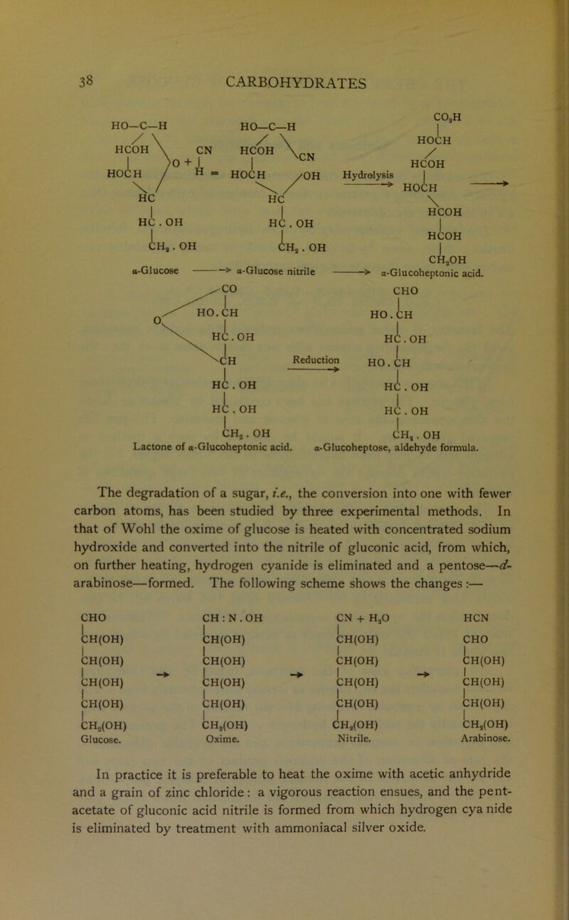 HCOH HO HO—C—H 0°+ji HC HC . OH CH« . OH CN HO—C—H / \ HCOH \ HOCH CN ✓OH HC HC . OH . OH li. CHo . a-Glucose -> a-Glucose nitrile CO„H HOCH / HCOH Hydrolysis > HOCH \ HCOH HCOH cll.OH -> a-Glucoheptonic acid. CHO Reduction > OH CHa. OH Lactone of a-Glucoheptonic acid. HO.CH HC. OH I HO.CH HC . OH HC . OH CH,. OH a-Glucoheptose, aldehyde formula. The degradation of a sugar, t.e., the conversion into one with fewer carbon atoms, has been studied by three experimental methods. In that of Wohl the oxime of glucose is heated with concentrated sodium hydroxide and converted into the nitrile of gluconic acid, from which, on further heating, hydrogen cyanide is eliminated and a pentose—d- arabinose—formed. The following scheme shows the changes :— CHO CH:N.OH CN + HaO HCN CH(OH) CH(OH) CH(OH) | CHO | CH(OH) CH(OH) CH(OH) CH(OH) 1 CH(OH) —> CH(OH) —> CH(OH) —> 1 CH(OH) | | CH(OH) | CH(OH) CH(OH) CH(OH) | CH,(OH) | CHs(OH) | CHa(OH) CHj(OH) Glucose. Oxime. Nitrile. Arabinose. In practice it is preferable to heat the oxime with acetic anhydride and a grain of zinc chloride: a vigorous reaction ensues, and the pent- acetate of gluconic acid nitrile is formed from which hydrogen cya nide is eliminated by treatment with ammoniacal silver oxide.