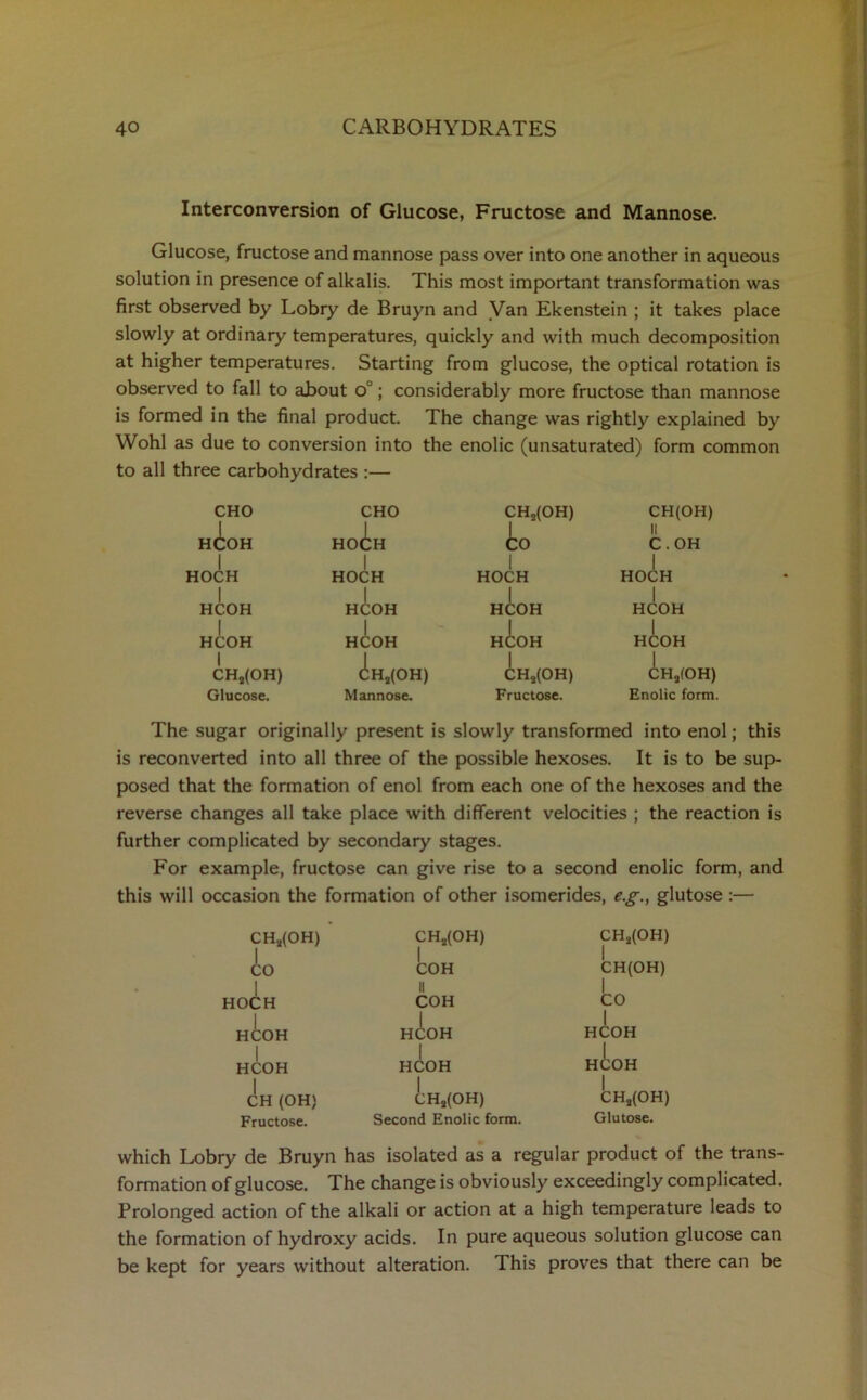 Interconversion of Glucose, Fructose and Mannose. Glucose, fructose and mannose pass over into one another in aqueous solution in presence of alkalis. This most important transformation was first observed by Lobry de Bruyn and Van Ekenstein ; it takes place slowly at ordinary temperatures, quickly and with much decomposition at higher temperatures. Starting from glucose, the optical rotation is observed to fall to about o°; considerably more fructose than mannose is formed in the final product. The change was rightly explained by Wohl as due to conversion into the enolic (unsaturated) form common to all three carbohydrates :— CHO HCOH I HOCH I HCOH I HCOH I CHs(OH) Glucose. HO CHO in I OH HOCH HC I HCOH d:Hs(OH) Mannose. CHa(OH) io I HOCH HCOH HCOH CHs(OH) Fructose. CH(OH) II C.OH I HOCH I HCOH I HCOH CHa(OH) Enolic form. The sugar originally present is slowly transformed into enol; this is reconverted into all three of the possible hexoses. It is to be sup- posed that the formation of enol from each one of the hexoses and the reverse changes all take place with different velocities ; the reaction is further complicated by secondary stages. For example, fructose can give rise to a second enolic form, and this will occasion the formation of other isomerides, e.g., glutose :— CHs(OH) CH2(OH) CH2(OH) io | COH || | CH(OH) 1 HOCH COH CO H^OH HCOH HCOH | 1 HCOH I HCOH HCOH CH (OH) CH2(OH) CHs(OH) Fructose. Second Enolic form. Glutose. which Lobry de Bruyn has isolated as a regular product of the trans- formation of glucose. The change is obviously exceedingly complicated. Prolonged action of the alkali or action at a high temperature leads to the formation of hydroxy acids. In pure aqueous solution glucose can be kept for years without alteration. This proves that there can be