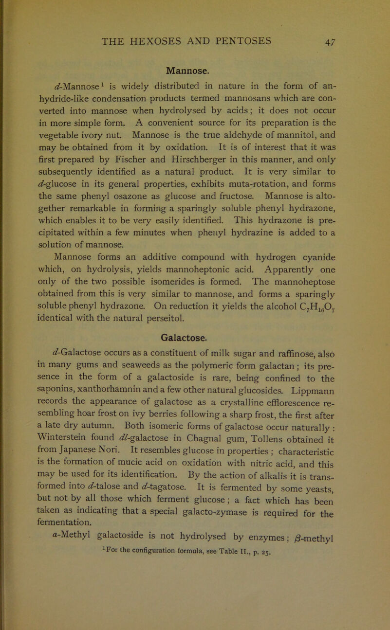 Mannose. ^/-Mannose1 is widely distributed in nature in the form of an- hydride-like condensation products termed mannosans which are con- verted into mannose when hydrolysed by acids; it does not occur in more simple form. A convenient source for its preparation is the vegetable ivory nut. Mannose is the true aldehyde of mannitol, and may be obtained from it by oxidation. It is of interest that it was first prepared by Fischer and Hirschberger in this manner, and only subsequently identified as a natural product. It is very similar to ^-glucose in its general properties, exhibits muta-rotation, and forms the same phenyl osazone as glucose and fructose. Mannose is alto- gether remarkable in forming a sparingly soluble phenyl hydrazone, which enables it to be very easily identified. This hydrazone is pre- cipitated within a few minutes when phenyl hydrazine is added to a solution of mannose. Mannose forms an additive compound with hydrogen cyanide which, on hydrolysis, yields mannoheptonic acid. Apparently one only of the two possible isomerides is formed. The mannoheptose obtained from this is very similar to mannose, and forms a sparingly soluble phenyl hydrazone. On reduction it yields the alcohol C7H1607 identical with the natural perseitol. Galactose. (/-Galactose occurs as a constituent of milk sugar and raffinose, also in many gums and seaweeds as the polymeric form galactan; its pre- sence in the form of a galactoside is rare, being confined to the saponins, xanthorhamnin and a few other natural glucosides. Lippmann records the appearance of galactose as a crystalline efflorescence re- sembling hoar frost on ivy berries following a sharp frost, the first after a late dry autumn. Both isomeric forms of galactose occur naturally : Winterstein found ^/-galactose in Chagnal gum, Tollens obtained it from Japanese Nori. It resembles glucose in properties ; characteristic is the formation of mucic acid on oxidation with nitric acid, and this may be used for its identification. By the action of alkalis it is trans- formed into rf-talose and ^-tagatose. It is fermented by some yeasts, but not by all those which ferment glucose; a fact which has been taken as indicating that a special galacto-zymase is required for the fermentation. a-Methyl galactoside is not hydrolysed by enzymes; /9-methyl 1For the configuration formula, see Table II., p. 25.
