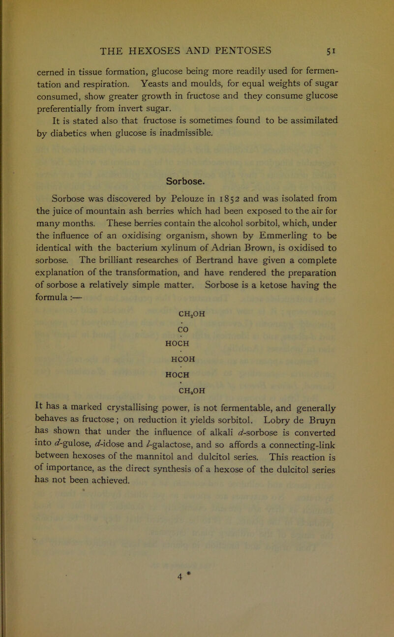 cerned in tissue formation, glucose being more readily used for fermen- tation and respiration. Yeasts and moulds, for equal weights of sugar consumed, show greater growth in fructose and they consume glucose preferentially from invert sugar. It is stated also that fructose is sometimes found to be assimilated by diabetics when glucose is inadmissible. Sorbose. Sorbose was discovered by Pelouze in 1852 and was isolated from the juice of mountain ash berries which had been exposed to the air for many months. These berries contain the alcohol sorbitol, which, under the influence of an oxidising organism, shown by Emmerling to be identical with the bacterium xylinum of Adrian Brown, is oxidised to sorbose. The brilliant researches of Bertrand have given a complete explanation of the transformation, and have rendered the preparation of sorbose a relatively simple matter. Sorbose is a ketose having the formula :— CH2OH co HOCH HCOH HOCH CHaOH It has a marked crystallising power, is not fermentable, and generally behaves as fructose; on reduction it yields sorbitol. Lobry de Bruyn has shown that under the influence of alkali d-sorbose is converted into ^/-gulose, af-idose and /-galactose, and so affords a connecting-link between hexoses of the mannitol and dulcitol series. This reaction is of importance, as the direct synthesis of a hexose of the dulcitol series has not been achieved. 4 *