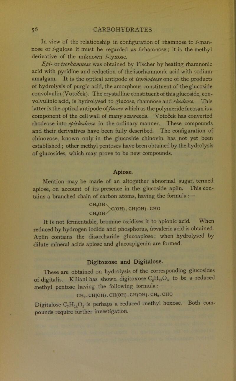 In view of the relationship in configuration of rhamnose to /-man- nose or /-gulose it must be regarded as /-rhamnose; it is the methyl derivative of the unknown /-lyxose. Epi- or isorhamnose was obtained by Fischer by heating rhamnonic acid with pyridine and reduction of the isorhamnonic acid with sodium amalgam. It is the optical antipode of isorhodeose one of the products of hydrolysis of purgic acid, the amorphous constituent of the glucoside convol vulin (Voto£ek). The crystalline constituent of this glucoside, con- volvulinic acid, is hydrolysed to glucose, rhamnose and rhodeose. This latter is the optical antipode offucose which as the polymeride fucosan is a component of the cell wall of many seaweeds. Votocek has converted rhodeose into epirhodeose in the ordinary manner. These compounds and their derivatives have been fully described. The configuration of chinovose, known only in the glucoside chinovin, has not yet been established ; other methyl pentoses have been obtained by the hydrolysis of glucosides, which may prove to be new compounds. Apiose. Mention may be made of an altogether abnormal sugar, termed apiose, on account of its presence in the glucoside apiin. This con- tains a branched chain of carbon atoms, having the formula:— CH,OH\ )C(OH).CH(OH).CHO CHjOH/ It is not fermentable, bromine oxidises it to apionic acid. When reduced by hydrogen iodide and phosphorus, isovaleric acid is obtained. Apiin contains the disaccharide glucoapiose; when hydrolysed by dilute mineral acids apiose and glucoapigenin are formed. Digitoxose and Digitalose. These are obtained on hydrolysis of the corresponding glucosides of digitalis. Kiliani has shown digitoxose C6H1204 to be a reduced methyl pentose having the following formula : CH3. CH(OH). CH(OH). CH(OH). CH,. CHO Digitalose C7H1405 is perhaps a reduced methyl hexose. Both com- pounds require further investigation. |