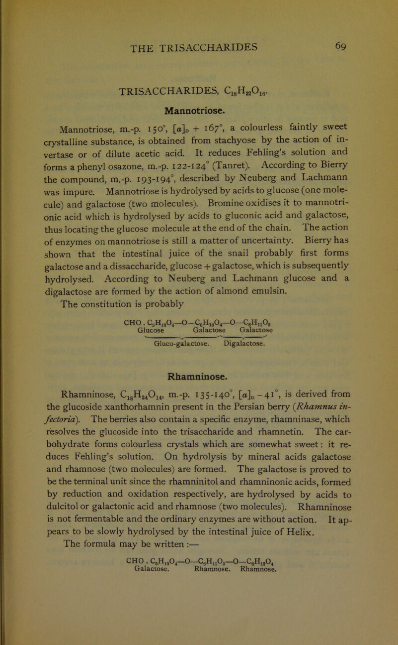 TRISACCHARIDES, C^H^O^. Mannotriose. Mannotriose, m.-p. 15°°, [a]n + 167°, a colourless faintly sweet crystalline substance, is obtained from stachyose by the action of in- vertase or of dilute acetic acid. It reduces Fehling’s solution and forms a phenyl osazone, m.-p. 122-1240 (Tanret). According to Bierry the compound, m.-p. 193-194°, described by Neuberg and Lachmann was impure. Mannotriose is hydrolysed by acids to glucose (one mole- cule) and galactose (two molecules). Bromine oxidises it to mannotri- onic acid which is hydrolysed by acids to gluconic acid and galactose, thus locating the glucose molecule at the end of the chain. The action of enzymes on mannotriose is still a matter of uncertainty. Bierry has shown that the intestinal juice of the snail probably first forms galactose and a dissaccharide, glucose + galactose, which is subsequently hydrolysed. According to Neuberg and Lachmann glucose and a digalactose are formed by the action of almond emulsin. The constitution is probably CHO . C5H10O4—O—C6H10O4—O—CgHjjOj Glucose Galactose Galactose -r v Gluco-galactose. Digalactose. Rhamninose. Rhamninose, C18H34014, m.-p. 135-140°, [a]D-4i°, is derived from the glucoside xanthorhamnin present in the Persian berry (Rhamnus in- fectoria). The berries also contain a specific enzyme, rhamninase, which resolves the glucoside into the trisaccharide and rhamnetin. The car- bohydrate forms colourless crystals which are somewhat sweet: it re- duces Fehling’s solution. On hydrolysis by mineral acids galactose and rhamnose (two molecules) are formed. The galactose is proved to be the terminal unit since the rhamninitol and rhamninonic acids, formed by reduction and oxidation respectively, are hydrolysed by acids to dulcitol or galactonic acid and rhamnose (two molecules). Rhamninose is not fermentable and the ordinary enzymes are without action. It ap- pears to be slowly hydrolysed by the intestinal juice of Helix. The formula may be written :— CHO . CbH10O4—O—CgHjjOg—O—C6H1!(04 Galactose. Rhamnose. Rhamnose.