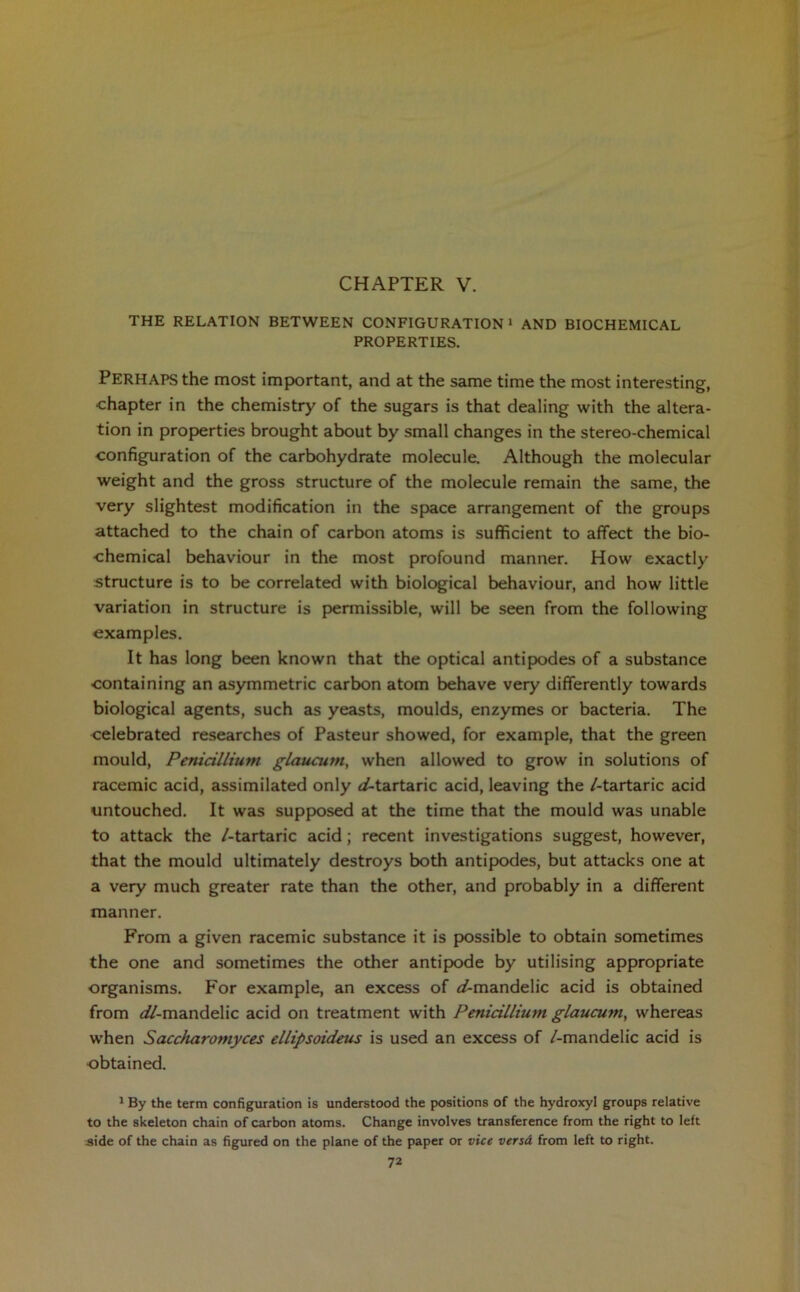 CHAPTER V. THE RELATION BETWEEN CONFIGURATION1 AND BIOCHEMICAL PROPERTIES. PERHAPS the most important, and at the same time the most interesting, chapter in the chemistry of the sugars is that dealing with the altera- tion in properties brought about by small changes in the stereo-chemical configuration of the carbohydrate molecule. Although the molecular weight and the gross structure of the molecule remain the same, the very slightest modification in the space arrangement of the groups attached to the chain of carbon atoms is sufficient to affect the bio- chemical behaviour in the most profound manner. How exactly structure is to be correlated with biological behaviour, and how little variation in structure is permissible, will be seen from the following examples. It has long been known that the optical antipodes of a substance containing an asymmetric carbon atom behave very differently towards biological agents, such as yeasts, moulds, enzymes or bacteria. The celebrated researches of Pasteur showed, for example, that the green mould, Penicillium glaucum, when allowed to grow in solutions of racemic acid, assimilated only d-tartaric acid, leaving the /-tartaric acid untouched. It was supposed at the time that the mould was unable to attack the /-tartaric acid; recent investigations suggest, however, that the mould ultimately destroys both antipodes, but attacks one at a very much greater rate than the other, and probably in a different manner. From a given racemic substance it is possible to obtain sometimes the one and sometimes the other antipode by utilising appropriate organisms. For example, an excess of t/-mandelic acid is obtained from ^//-mandelic acid on treatment with Penicillium glaucum, whereas when Saccharomyces ellipsoideus is used an excess of /-mandelic acid is obtained. 1 By the term configuration is understood the positions of the hydroxyl groups relative to the skeleton chain of carbon atoms. Change involves transference from the right to left aide of the chain as figured on the plane of the paper or vice versd from left to right.