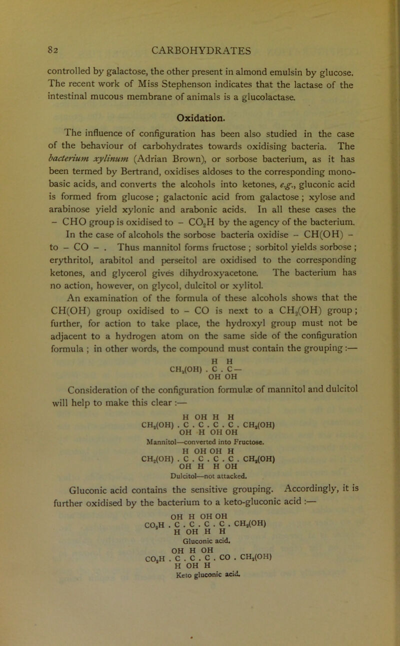 controlled by galactose, the other present in almond emulsin by glucose. The recent work of Miss Stephenson indicates that the lactase of the intestinal mucous membrane of animals is a glucolactase. Oxidation. The influence of configuration has been also studied in the case of the behaviour of carbohydrates towards oxidising bacteria. The bacterium xylinum (Adrian Brown), or sorbose bacterium, as it has been termed by Bertrand, oxidises aldoses to the corresponding mono- basic acids, and converts the alcohols into ketones, e.g., gluconic acid is formed from glucose ; galactonic acid from galactose ; xylose and arabinose yield xylonic and arabonic acids. In all these cases the - CHO group is oxidised to - CO.,H by the agency of the bacterium. In the case of alcohols the sorbose bacteria oxidise - CH(OH) - to - CO - . Thus mannitol forms fructose ; sorbitol yields sorbose ; erythritol, arabitol and perseitol are oxidised to the corresponding ketones, and glycerol gives dihydroxyacetone The bacterium has no action, however, on glycol, dulcitol or xylitol. An examination of the formula of these alcohols shows that the CH(OH) group oxidised to - CO is next to a CH2(OH) group ; further, for action to take place, the hydroxyl group must not be adjacent to a hydrogen atom on the same side of the configuration formula ; in other words, the compound must contain the grouping:— H H CH*(OH) . C . C — OH OH Consideration of the configuration formulae of mannitol and dulcitol will help to make this clear :— H OH H H CH,(OH) . C . C . C . C . CHj(OH) OH H OH OH Mannitol—converted into Fructose. H OH OH H CHo(OH) . C . C . C . C . CHs(OH) OH H H OH Dulcitol—not attacked. Gluconic acid contains the sensitive grouping. Accordingly, it is further oxidised by the bacterium to a keto-gluconic acid :— OH H OH OH CO.H . C . C . C . C . CHa(OH) H OH H H Gluconic acid. OH H OH COoH . C . C . C . CO . CH2(OH) H OH H Keto gluconic acid.