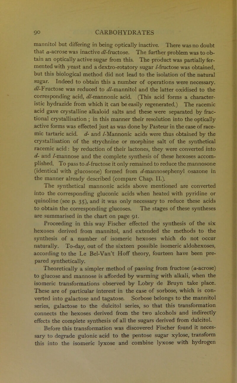 mannitol but differing in being optically inactive. There was no doubt that a-acrose was inactive ^//-fructose. The further problem was to ob- tain an optically active sugar from this. The product was partially fer- mented with yeast and a dextro-rotatory sugar /-fructose was obtained, but this biological method did not lead to the isolation of the natural sugar. Indeed to obtain this a number of operations were necessary. i//-Fructose was reduced to <//-mannitol and the latter oxidised to the corresponding acid, ^//-mannonic acid. (This acid forms a character- istic hydrazide from which it can be easily regenerated.) The racemic acid gave crystalline alkaloid salts and these were separated by frac- tional crystallisation ; in this manner their resolution into the optically active forms was effected just as was done by Pasteur in the case of race- mic tartaric acid, d- and /-Mannonic acids were thus obtained by the crystallisation of the strychnine or morphine salt of the synthetical racemic acid: by reduction of their lactones, they were converted into d- and /-mannose and the complete synthesis of these hexoses accom- plished. To pass to ^/-fructose it only remained to reduce the mannosone (identical with glucosone) formed from f/-mannosephenyl osazone in the manner already described (compare Chap. II.). The synthetical mannonic acids above mentioned are converted into the corresponding gluconic acids when heated with pyridine or quinoline (see p. 35), and it was only necessary to reduce these acids to obtain the corresponding glucoses. The stages of these syntheses are summarised in the chart on page 91. Proceeding in this way Pischer effected the synthesis of the six hexoses derived from mannitol, and extended the methods to the synthesis of a number of isomeric hexoses which do not occur naturally. To-day, out of the sixteen possible isomeric aldohexoses, according to the Le Bel-Van’t Hoff theory, fourteen have been pre- pared synthetically. Theoretically a simpler method of passing from fructose (a-acrose) to glucose and mannose is afforded by warming with alkali, when the isomeric transformations observed by Lobry de Bruyn take place. These are of particular interest in the case of sorbose, which is con- verted into galactose and tagatose. Sorbose belongs to the mannitol series, galactose to the dulcitol series, so that this transformation connects the hexoses derived from the two alcohols and indirectly effects the complete synthesis of all the sugars derived from dulcitol. Before this transformation was discovered Fischer found it neces- sary to degrade gulonic acid to the pentose sugar xylose, transform this into the isomeric lyxose and combine lyxose with hydrogen