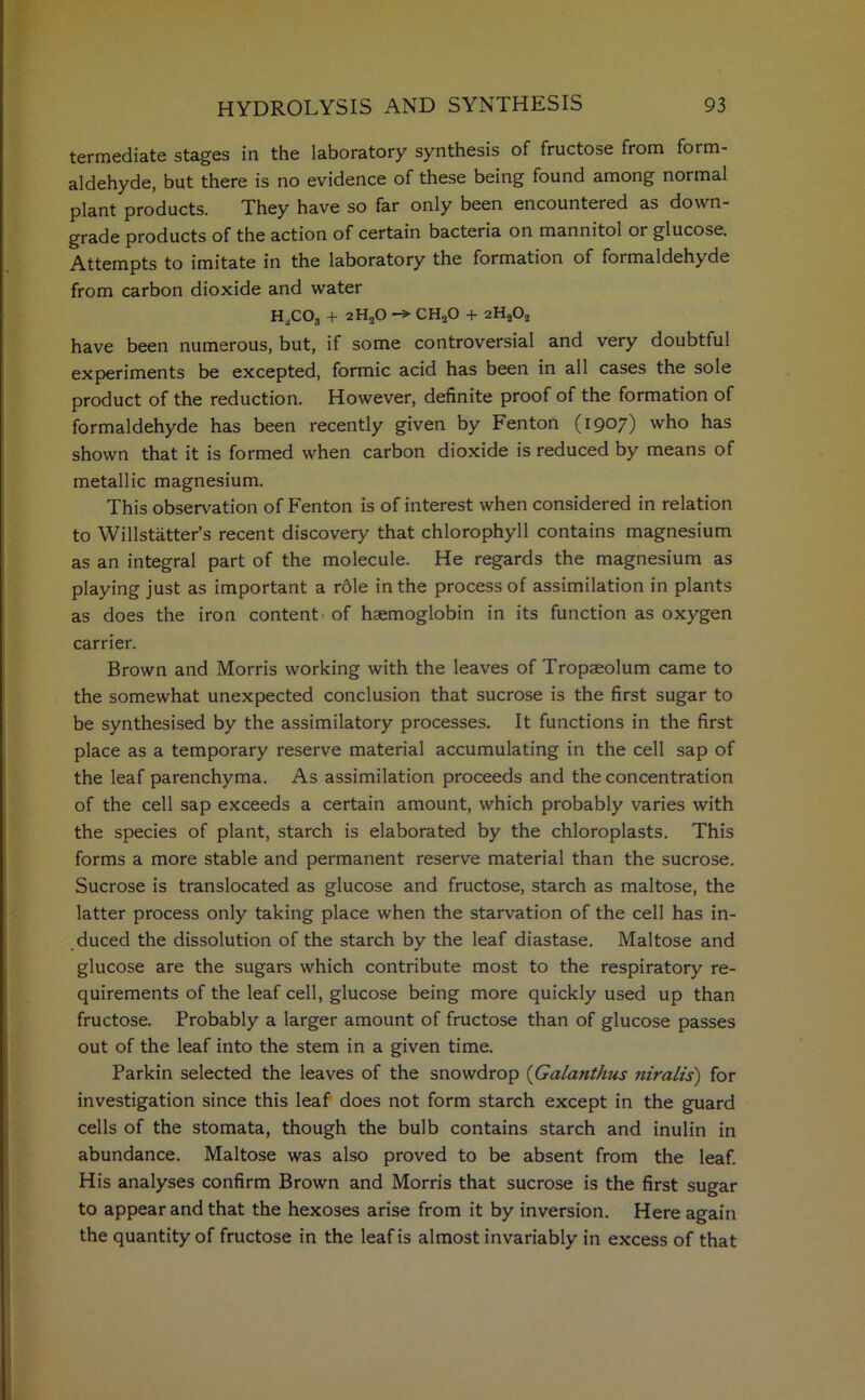 termediate stages in the laboratory synthesis of fructose from form- aldehyde, but there is no evidence of these being found among normal plant products. They have so far only been encountered as down- grade products of the action of certain bacteria on mannitol or glucose. Attempts to imitate in the laboratory the formation of formaldehyde from carbon dioxide and water h„co3 + 2H20 -> ch2o + 2h2o2 have been numerous, but, if some controversial and very doubtful experiments be excepted, formic acid has been in all cases the sole product of the reduction. However, definite proof of the formation of formaldehyde has been recently given by Fenton (1907) who has shown that it is formed when carbon dioxide is reduced by means of metallic magnesium. This observation of Fenton is of interest when considered in relation to Willstatter’s recent discovery that chlorophyll contains magnesium as an integral part of the molecule. He regards the magnesium as playing just as important a rdle in the process of assimilation in plants as does the iron content of haemoglobin in its function as oxygen carrier. Brown and Morris working with the leaves of Tropaeolum came to the somewhat unexpected conclusion that sucrose is the first sugar to be synthesised by the assimilatory processes. It functions in the first place as a temporary reserve material accumulating in the cell sap of the leaf parenchyma. As assimilation proceeds and the concentration of the cell sap exceeds a certain amount, which probably varies with the species of plant, starch is elaborated by the chloroplasts. This forms a more stable and permanent reserve material than the sucrose. Sucrose is translocated as glucose and fructose, starch as maltose, the latter process only taking place when the starvation of the cell has in- duced the dissolution of the starch by the leaf diastase. Maltose and glucose are the sugars which contribute most to the respiratory re- quirements of the leaf cell, glucose being more quickly used up than fructose. Probably a larger amount of fructose than of glucose passes out of the leaf into the stem in a given time. Parkin selected the leaves of the snowdrop (Galanthus niralis) for investigation since this leaf does not form starch except in the guard cells of the stomata, though the bulb contains starch and inulin in abundance. Maltose was also proved to be absent from the leaf. His analyses confirm Brown and Morris that sucrose is the first sugar to appear and that the hexoses arise from it by inversion. Here again the quantity of fructose in the leaf is almost invariably in excess of that