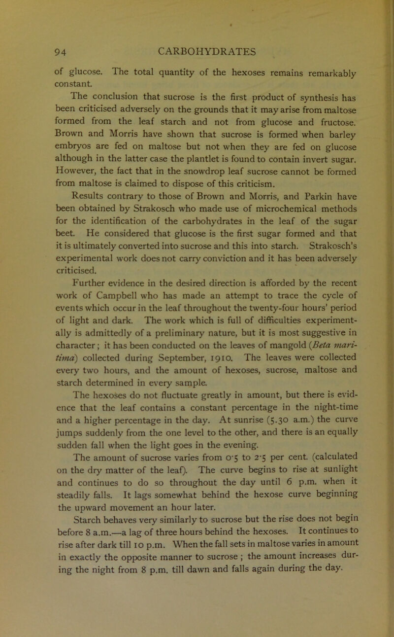 of glucose. The total quantity of the hexoses remains remarkably constant. The conclusion that sucrose is the first product of synthesis has been criticised adversely on the grounds that it may arise from maltose formed from the leaf starch and not from glucose and fructose. Brown and Morris have shown that sucrose is formed when barley embryos are fed on maltose but not when they are fed on glucose although in the latter case the plantlet is found to contain invert sugar. However, the fact that in the snowdrop leaf sucrose cannot be formed from maltose is claimed to dispose of this criticism. Results contrary to those of Brown and Morris, and Parkin have been obtained by Strakosch who made use of microchemical methods for the identification of the carbohydrates in the leaf of the sugar beet. He considered that glucose is the first sugar formed and that it is ultimately converted into sucrose and this into starch. Strakosch’s experimental work does not carry conviction and it has been adversely criticised. Further evidence in the desired direction is afforded by the recent work of Campbell who has made an attempt to trace the cycle of events which occur in the leaf throughout the twenty-four hours’ period of light and dark. The work which is full of difficulties experiment- ally is admittedly of a preliminary nature, but it is most suggestive in character; it has been conducted on the leaves of mangold (Beta viari- tima) collected during September, 1910. The leaves were collected every two hours, and the amount of hexoses, sucrose, maltose and starch determined in every sample. The hexoses do not fluctuate greatly in amount, but there is evid- ence that the leaf contains a constant percentage in the night-time and a higher percentage in the day. At sunrise (5-3° a.m.) the curve jumps suddenly from the one level to the other, and there is an equally sudden fall when the light goes in the evening. The amount of sucrose varies from o-5 to 2*5 per cent, (calculated on the dry matter of the leaf). The curve begins to rise at sunlight and continues to do so throughout the day until 6 p.m. when it steadily falls. It lags somewhat behind the hexose curve beginning the upward movement an hour later. Starch behaves very similarly to sucrose but the rise does not begin before 8 a.m.—a lag of three hours behind the hexoses. It continues to rise after dark till 10 p.m. When the fall sets in maltose varies in amount in exactly the opposite manner to sucrose ; the amount increases dur- ing the night from 8 p.m. till dawn and falls again during the day.
