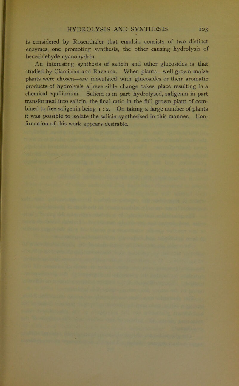 is considered by Rosenthaler that emulsin consists of two distinct enzymes, one promoting synthesis, the other causing hydrolysis of benzaldehyde cyanohydrin. An interesting synthesis of salicin and other glucosides is that studied by Ciamician and Ravenna. When plants—well-grown maize plants were chosen—are inoculated with glucosides or their aromatic products of hydrolysis a reversible change takes place resulting in a chemical equilibrium. Salicin is in part hydrolysed, saligenin in part transformed into salicin, the final ratio in the full grown plant of com- bined to free saligenin being 1 : 2. On taking a large number of plants it was possible to isolate the salicin synthesised in this manner. Con- firmation of this work appears desirable.