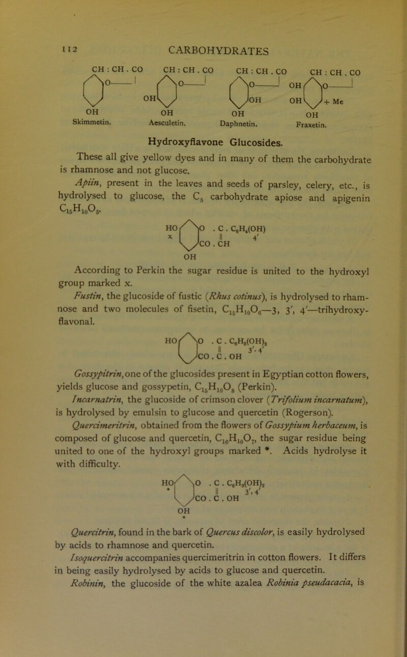 CH : CH . CO CH : CH . CO OH Skimmetin. OH Aesculetin. CH : CH . CO CH : CH . CO OH OH Daphnetin. Fraxetin. Hydroxyflavone Glucosides. These all give yellow dyes and in many of them the carbohydrate is rhamnose and not glucose. Apiin, present in the leaves and seeds of parsley, celery, etc., is hydrolysed to glucose, the C5 carbohydrate apiose and apigenin QsHjoOj. Ho/\) . C.C8H4(OH) * 11 \yJC0 . CH OH According to Perkin the sugar residue is united to the hydroxyl group marked x. Fustin, the glucoside of fustic (Rhus cotinus), is hydrolysed to rham- nose and two molecules of fisetin, Cl5H10O(}—3, 3', 4'—trihydroxy- flavonal. HOfNo . C . C,H,(OH), II 3'. 4' ^NCO . C . OH Gossypitrin, one of the glucosides present in Egyptian cotton flowers, yields glucose and gossypetin, Ci5Hio°8 (Perkin). Incarnatrin, the glucoside of crimson clover {Trifolium incarnatum), is hydrolysed by emulsin to glucose and quercetin (Rogerson). Quercimeritrin, obtained from the flowers of Gossypium herbaceum, is composed of glucose and quercetin, C16Hl0O7, the sugar residue being united to one of the hydroxyl groups marked *. Acids hydrolyse it with difficulty. ( \o .C.CgH HOr No . t Jco. C . OH .(OH), 3'. 4' OH Quercitrin, found in the bark of Quercus discolor, is easily hydrolysed by acids to rhamnose and quercetin. Isoquercitrin accompanies quercimeritrin in cotton flowers. It differs in being easily hydrolysed by acids to glucose and quercetin. Robinin, the glucoside of the white azalea Robinia pseudacacia, is