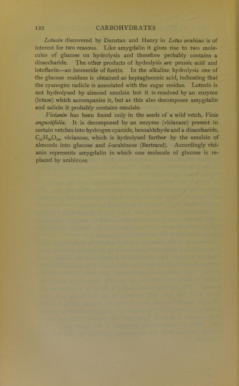 Lotusin discovered by Dunstan and Henry in Lotus arabicus is of interest for two reasons. Like amygdalin it gives rise to two mole- cules of glucose on hydrolysis and therefore probably contains a disaccharide. The other products of hydrolysis are prussic acid and lotoflavin—an isomeride of fisetin. In the alkaline hydrolysis one of the glucose residues is obtained as heptagluconic acid, indicating that the cyanogen radicle is associated with the sugar residue. Lotusin is not hydrolysed by almond emulsin but it is resolved by an enzyme (lotase) which accompanies it, but as this also decomposes amygdalin and salicin it probably contains emulsin. Vicianin has been found only in the seeds of a wild vetch, Vida angustifolia. It is decomposed by an enzyme (vicianase) present in certain vetches into hydrogen cyanide, benzaldehyde and a disaccharide, CnH20O10, vicianose, which is hydrolysed further by the emulsin of almonds into glucose and /-arabinose (Bertrand). Accordingly vici- anin represents amygdalin in which one molecule of glucose is re- placed by arabinose.