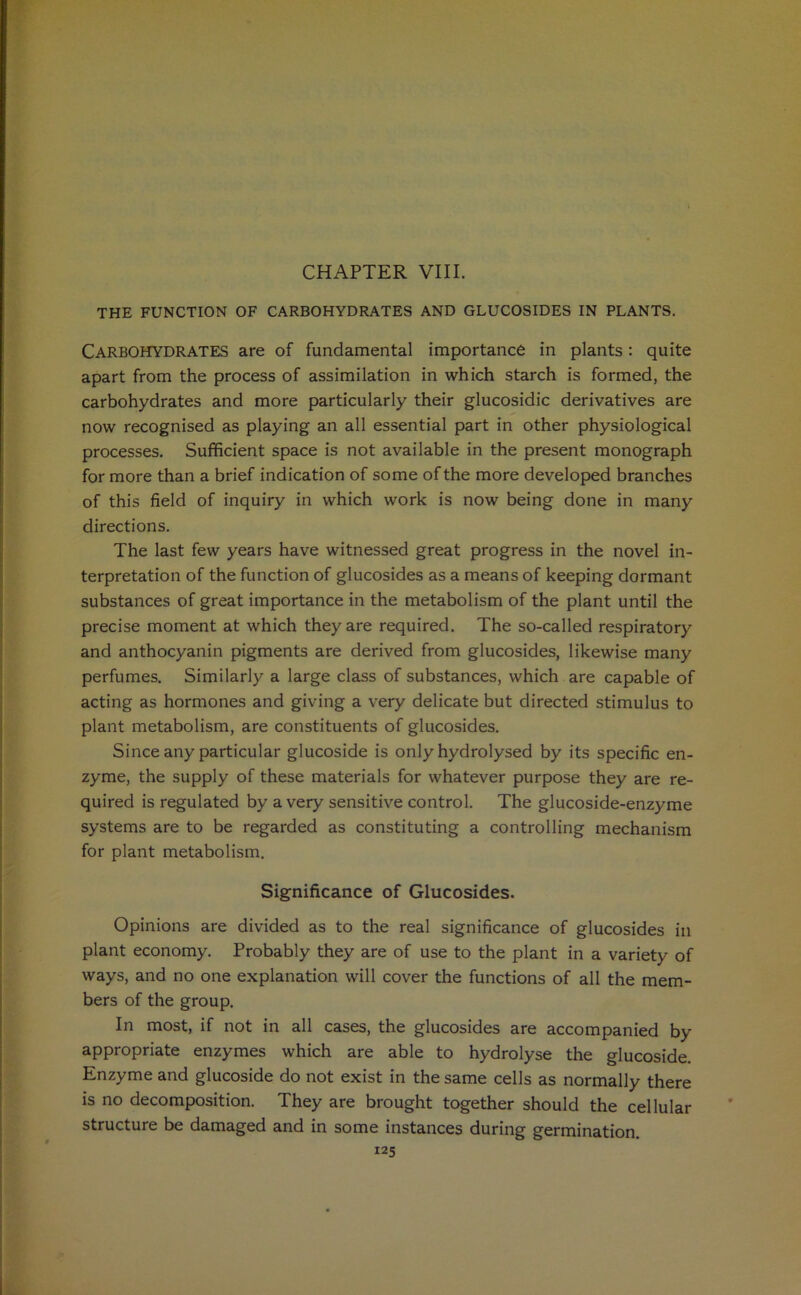 CHAPTER VIII. THE FUNCTION OF CARBOHYDRATES AND GLUCOSIDES IN PLANTS. Carbohydrates are of fundamental importance in plants: quite apart from the process of assimilation in which starch is formed, the carbohydrates and more particularly their glucosidic derivatives are now recognised as playing an all essential part in other physiological processes. Sufficient space is not available in the present monograph for more than a brief indication of some of the more developed branches of this field of inquiry in which work is now being done in many directions. The last few years have witnessed great progress in the novel in- terpretation of the function of glucosides as a means of keeping dormant substances of great importance in the metabolism of the plant until the precise moment at which they are required. The so-called respiratory and anthocyanin pigments are derived from glucosides, likewise many perfumes. Similarly a large class of substances, which are capable of acting as hormones and giving a very delicate but directed stimulus to plant metabolism, are constituents of glucosides. Since any particular glucoside is only hydrolysed by its specific en- zyme, the supply of these materials for whatever purpose they are re- quired is regulated by a very sensitive control. The glucoside-enzyme systems are to be regarded as constituting a controlling mechanism for plant metabolism. Significance of Glucosides. Opinions are divided as to the real significance of glucosides in plant economy. Probably they are of use to the plant in a variety of ways, and no one explanation will cover the functions of all the mem- bers of the group. In most, if not in all cases, the glucosides are accompanied by appropriate enzymes which are able to hydrolyse the glucoside. Enzyme and glucoside do not exist in the same cells as normally there is no decomposition. They are brought together should the cellular structure be damaged and in some instances during germination.