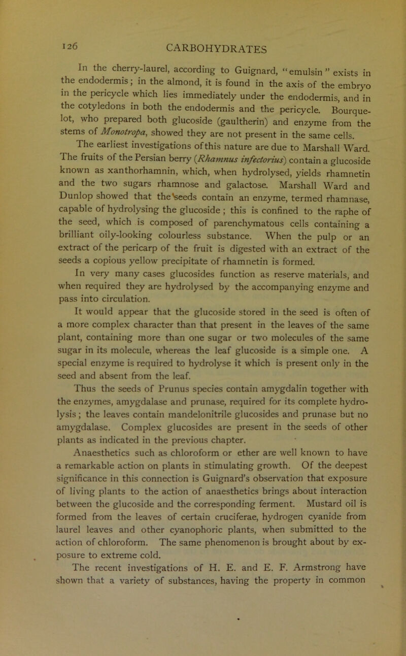 In the cherry-laurel, according to Guignard, “ emulsin ” exists in the endodermis; in the almond, it is found in the axis of the embryo in the pericycle which lies immediately under the endodermis, and in the cotyledons in both the endodermis and the pericycle. Bourque- lot, who prepared both glucoside (gaultherin) and enzyme from the stems of Monotropa, showed they are not present in the same cells. The earliest investigations of this nature are due to Marshall Ward. The fruits of the Persian berry (Rhamnus infectorius) contain a glucoside known as xanthorhamnin, which, when hydrolysed, yields rhamnetin and the two sugars rhamnose and galactose. Marshall Ward and Dunlop showed that the'seeds contain an enzyme, termed rhamnase, capable of hydrolysing the glucoside ; this is confined to the raphe of the seed, which is composed of parenchymatous cells containing a brilliant oily-looking colourless substance. When the pulp or an extract of the pericarp of the fruit is digested with an extract of the seeds a copious yellow precipitate of rhamnetin is formed. In very many cases glucosides function as reserve materials, and when required they are hydrolysed by the accompanying enzyme and pass into circulation. It would appear that the glucoside stored in the seed is often of a more complex character than that present in the leaves of the same plant, containing more than one sugar or two molecules of the same sugar in its molecule, whereas the leaf glucoside is a simple one. A special enzyme is required to hydrolyse it which is present only in the seed and absent from the leaf. Thus the seeds of Prunus species contain amygdalin together with the enzymes, amygdalase and prunase, required for its complete hydro- lysis ; the leaves contain mandelonitrile glucosides and prunase but no amygdalase. Complex glucosides are present in the seeds of other plants as indicated in the previous chapter. Anaesthetics such as chloroform or ether are well known to have a remarkable action on plants in stimulating growth. Of the deepest significance in this connection is Guignard’s observation that exposure of living plants to the action of anaesthetics brings about interaction between the glucoside and the corresponding ferment. Mustard oil is formed from the leaves of certain cruciferae, hydrogen cyanide from laurel leaves and other cyanophoric plants, when submitted to the action of chloroform. The same phenomenon is brought about by ex- posure to extreme cold. The recent investigations of H. E. and E. F. Armstrong have shown that a variety of substances, having the property in common