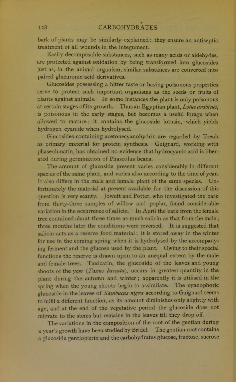 bark of plants may be similarly explained : they ensure an antiseptic treatment of all wounds in the integument. Easily decomposable substances, such as many acids or aldehydes, are protected against oxidation by being transformed into glucosides just as, in the animal organism, similar substances are converted into paired glucuronic acid derivatives. Glucosides possessing a bitter taste or having poisonous properties serve to protect such important organisms as the seeds or fruits of plants against animals. In some instances the plant is only poisonous at certain stages of its growth. Thus an Egyptian plant, Lotus arabicus, is poisonous in the early stages, but becomes a useful forage when allowed to mature: it contains the glucoside lotusin, which yields hydrogen cyanide when hydrolysed. Glucosides containing acetonecyanohydrin are regarded by Treub as primary material for protein synthesis. Guignard, working with phaseolunatin, has obtained no evidence that hydrocyanic acid is liber- ated during germination of Phaseolus beans. The amount of glucoside present varies considerably in different species of the same plant, and varies also according to the time of year. It also differs in the male and female plant of the same species. Un- fortunately the material at present available for the discussion of this question is very scanty. Jowett and Potter, who investigated the bark from thirty-three samples of willow and poplar, found considerable variation in the occurrence of salicin. In April the bark from the female tree contained about three times as much salicin as that from the male; three months later the conditions were reversed. It is suggested that salicin acts as a reserve food material; it is stored away in the winter for use in the coming spring when it is hydrolysed by the accompany- ing ferment and the glucose used by the plant. Owing to their special functions the reserve is drawn upon to an unequal extent by the male and female trees. Taxicatin, the glucoside of the leaves and young shoots ot the yew (Taxus baccata), occurs in greatest quantity in the plant during the autumn and winter ; apparently it is utilised in the spring when the young shoots begin to assimilate. The cyanophoric glucoside in the leaves of Sambucus nigra according to Guignard seems to fulfil a different function, as its amount diminishes only slightly with age, and at the end of the vegetative period the glucoside does not migrate to the stems but remains in the leaves till they drop off. The variations in the composition of the root of the gentian during a year’s growth have been studied by Bridel. The gentian root contains a glucoside gentiopicrin and the carbohydrates glucose, fructose, sucrose