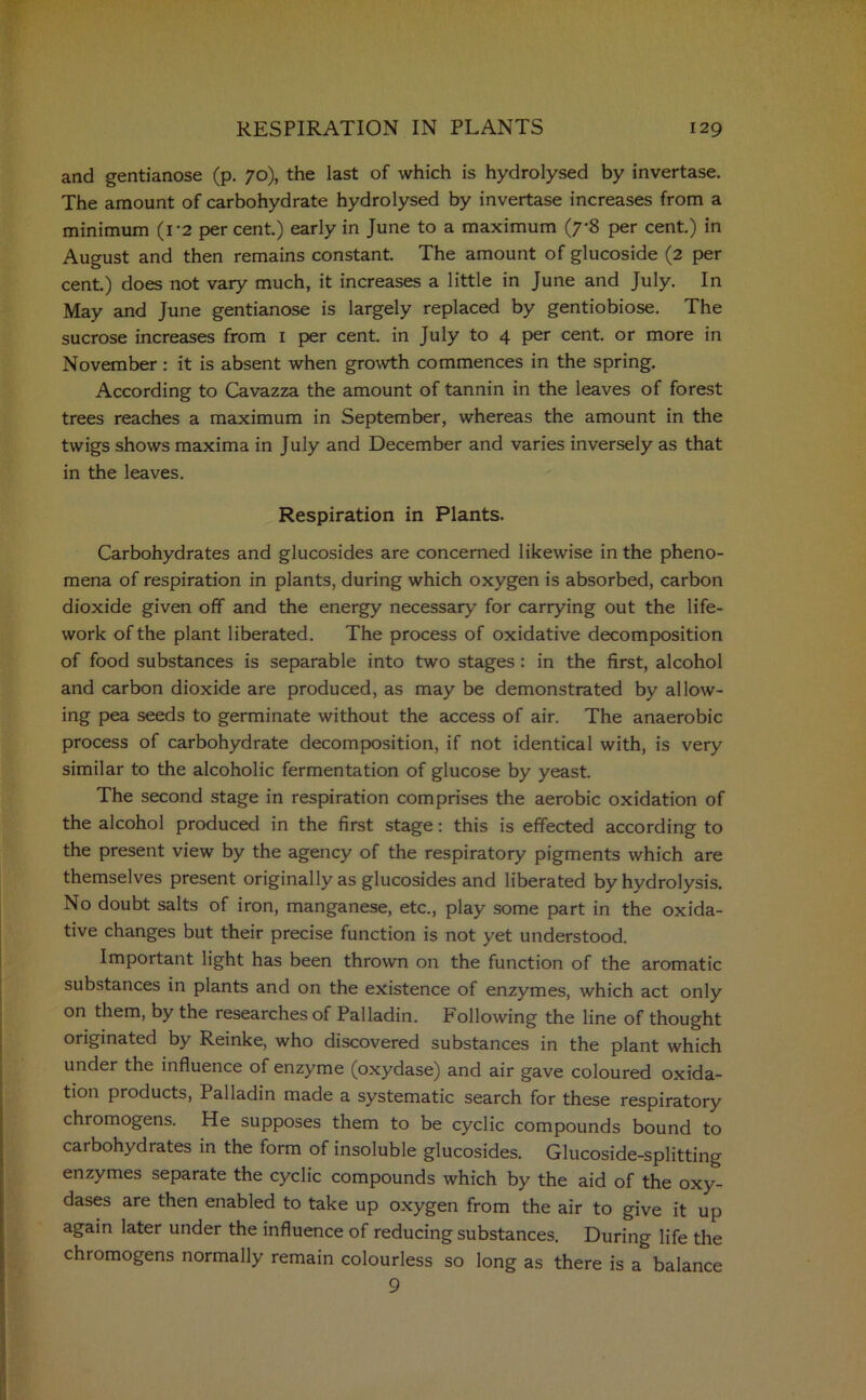 and gentianose (p. 70), the last of which is hydrolysed by invertase. The amount of carbohydrate hydrolysed by invertase increases from a minimum (1*2 per cent.) early in June to a maximum (7*8 per cent.) in August and then remains constant. The amount of glucoside (2 per cent.) does not vary much, it increases a little in June and July. In May and June gentianose is largely replaced by gentiobiose. The sucrose increases from 1 per cent, in July to 4 per cent, or more in November: it is absent when growth commences in the spring. According to Cavazza the amount of tannin in the leaves of forest trees reaches a maximum in September, whereas the amount in the twigs shows maxima in July and December and varies inversely as that in the leaves. Respiration in Plants. Carbohydrates and glucosides are concerned likewise in the pheno- mena of respiration in plants, during which oxygen is absorbed, carbon dioxide given off and the energy necessary for carrying out the life- work of the plant liberated. The process of oxidative decomposition of food substances is separable into two stages : in the first, alcohol and carbon dioxide are produced, as may be demonstrated by allow- ing pea seeds to germinate without the access of air. The anaerobic process of carbohydrate decomposition, if not identical with, is very similar to the alcoholic fermentation of glucose by yeast. The second stage in respiration comprises the aerobic oxidation of the alcohol produced in the first stage: this is effected according to the present view by the agency of the respiratory pigments which are themselves present originally as glucosides and liberated by hydrolysis. No doubt salts of iron, manganese, etc., play some part in the oxida- tive changes but their precise function is not yet understood. Important light has been thrown on the function of the aromatic substances in plants and on the existence of enzymes, which act only on them, by the researches of Palladin. Following the line of thought originated by Reinke, who discovered substances in the plant which under the influence of enzyme (oxydase) and air gave coloured oxida- tion products, Palladin made a systematic search for these respiratory chromogens. He supposes them to be cyclic compounds bound to carbohydrates in the form of insoluble glucosides. Glucoside-splitting enzymes separate the cyclic compounds which by the aid of the oxy- dases are then enabled to take up oxygen from the air to give it up again later under the influence of reducing substances. During life the chromogens normally remain colourless so long as there is a balance 9