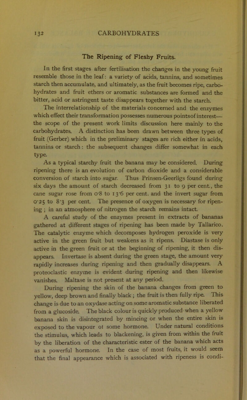 The Ripening of Fleshy Fruits. In the first stages after fertilisation the changes in the young fruit resemble those in the leaf: a variety of acids, tannins, and sometimes starch then accumulate, and ultimately, as the fruit becomes ripe, carbo- hydrates and fruit ethers or aromatic substances are formed and the bitter, acid or astringent taste disappears together with the starch. The interrelationship of the materials concerned and the enzymes which effect their transformation possesses numerous pointsof interest— the scope of the present work limits discussion here mainly to the carbohydrates. A distinction has been drawn between three types of fruit (Gerber) which in the preliminary stages are rich either in acids, tannins or starch : the subsequent changes differ somewhat in each type. As a typical starchy fruit the banana may be considered. During ripening there is an evolution of carbon dioxide and a considerable conversion of starch into sugar. Thus Prinsen-Geerligs found during six days the amount of starch decreased from 31 to 9 per cent., the cane sugar rose from 0-8 to 13'6 per cent, and the invert sugar from O’2 5 to 8‘3 per cent. The presence of oxygen is necessary for ripen- ing ; in an atmosphere of nitrogen the starch remains intact. A careful study of the enzymes present in extracts of bananas gathered at different stages of ripening has been made by Tallarico. The catalytic enzyme which decomposes hydrogen peroxide is very active in the green fruit but weakens as it ripens. Diastase is only active in the green fruit or at the beginning of ripening, it then dis- appears. Invertase is absent during the green stage, the amount very rapidly increases during ripening and then gradually disappears. A proteoclastic enzyme is evident during ripening and then likewise vanishes. Maltase is not present at any period. During ripening the skin of the banana changes from green to yellow, deep brown and finally black ; the fruit is then fully ripe. This change is due to an oxydase acting on some aromatic substance liberated from a glucoside. The black colour is quickly produced when a yellow banana skin is disintegrated by mincing or when the entire skin is exposed to the vapour ol some hormone. Under natural conditions the stimulus, which leads to blackening, is given from within the fruit by the liberation of the characteristic ester of the banana which acts as a powerful hormone. In the case of most fruits, it would seem that the final appearance which is associated with ripeness is condi-