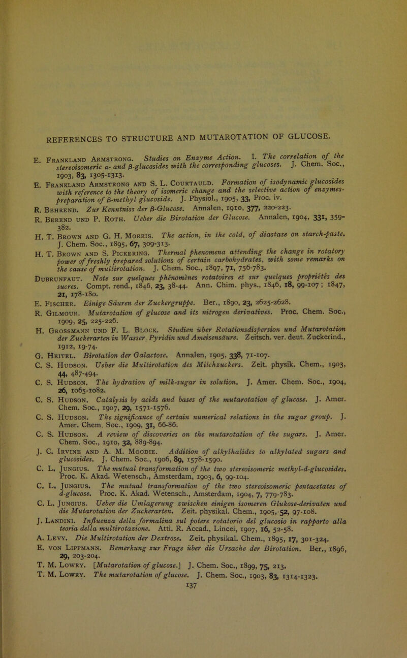 REFERENCES TO STRUCTURE AND MUTAROTATION OF GLUCOSE. E. Frankland Armstrong. Studies on Enzyme Action. I. The correlation of the stereoisomeric a-and ^-glucosides with the corresponding glucoses. J. Chem. boc., 1903. 83, I305-I3I3- „ . , . , E. Frankland Armstrong and S. L. Courtauld. Formation of isodynamic glucosides with reference to the theory of isomeric change and the selective action of enzymes- preparation of fi-methyl glucoside. J. Physiol., 1905, 33) Proc- *v- R. Behrend. Zur Kenntniss der fi-Glucose. Annalen, 1910, 377) 220-223. R. Berend und P. Roth. Ueber die Birotation der Glucose. Annalen, 1904, 331, 359- 382. H. T. Brown and G. H. Morris. The action, in the cold, of diastase on starch-paste. J. Chem. Soc., 1895, 67, 309-313- H. T. Brown and S. Pickering. Thermal phenomena attending the change in rotatory power of freshly prepared solutions of certain carbohydrates, with some remarks on the cause of multirotation. J. Chem. Soc., i8g7, Ji, 756-783- Dubrunfaut. Note sur quelques phenomenes rotatoires et sur quelques proprietes des sucres. Compt. rend., 1846, 23, 38-44. Ann. Chim. phys., 1846, 18, 99-107 ; 1847, 21, 178-180. E. Fischer. Einige Sauren der Zuckergruppe. Ber., 1890, 23, 2625-2628. R. Gilmour. Mutarotation of glucose and its nitrogen derivatives. Proc. Chem. Soc., 1909, 25, 225-226. H. Grossmann und F. L. Block. Studieti iiber Rotationsdispersion und Mutarotation der Zuckerarten in Wasser Pyridin und Ameisensaure. Zeitsch. ver. deut. Zuckerind., 1912, 19-74. G. Heitel. Birotation der Galactose. Annalen, 1905, 338> 7II07- C. S. Hudson. Ueber die Multirotation des Milchzuckers. Zeit. physik. Chem., i9°3> 44) 487-494* C. S. Hudson. The hydration of milk-sugar in solution. J. Amer. Chem. Soc., i9°4) 26, 1065-1082. C. S. Hudson. Catalysis by acids and bases of the mutarotation of glucose. J. Amer. Chem. Soc., 1907, 29, 1571-1576. C. S. Hudson. The significance of certain numerical relations in the sugar group. J. Amer. Chem. Soc., 1909, 31, 66-86. C. S. Hudson. A review of discoveries on the mutarotation of the sugars. J. Amer. Chem. Soc., 19x0, 32, 889-894. J. C. Irvine and A. M. Moodie. Addition of alkylhalidcs to alkylated sugars and glucosides. J. Chem. Soc., 1906, 89, 1578-1590. C. L. Jungius. The mutual transformation of the two stereoisomeric methyl-d-glucosides. Proc. K. Akad. Wetensch., Amsterdam, 1903, 6, 99-104. C. L. Jungius. The mutual transformation of the two stereoisomeric pentacetates of d-glucose. Proc. K. Akad. Wetensch., Amsterdam, 1904, 7, 779-783. C. L. Jungius. Ueber die Umlagerung zwischen einigen isomeren Glukose-derivaten und die Mutarotation der Zuckerarten. Zeit. physikal. Chem., 1905, 52, 97-108. J. Landini. Influenza della formalina sul potere rotatorio del glucosio in rapporto alia teoria della multirotazione. Atti. R. Accad., Lincei, 1907, x6, 52-58. A. Levy. Die Multirotation der Dextrose. Zeit. physikal. Chem., 1895, 17, 301-324. E. von Lippmann. Bemerkung zur Frage iiber die Ursache der Birotation. Ber., 1896, 29, 203-204. T. M. Lowry. [Mutarotation of glucose.] J. Chem. Soc., 1899, 75, 213. T. M. Lowry. The mutarotation of glucose. J. Chem. Soc., 1903, 83, 1314-1323.