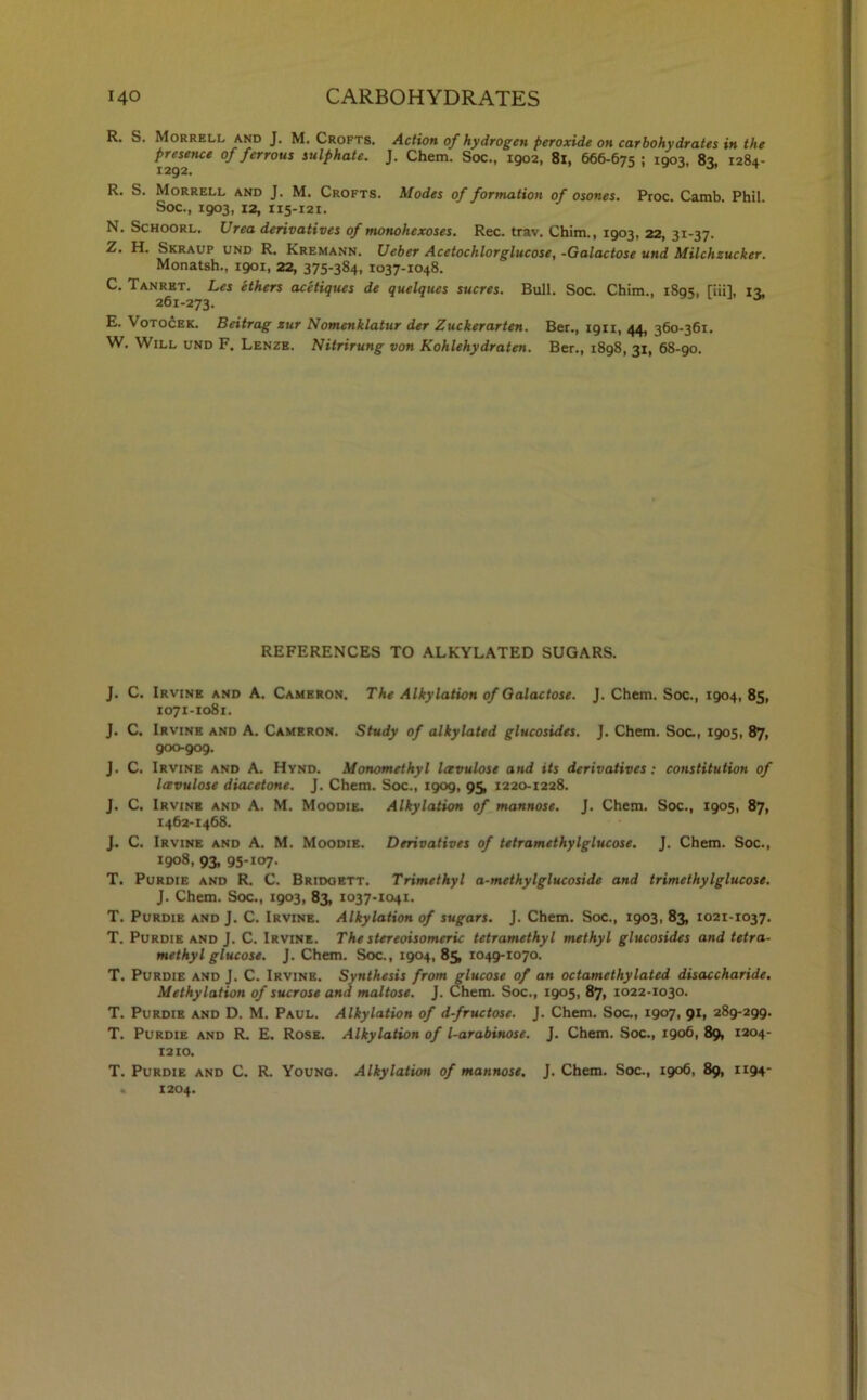 R. S. Morrell and J. M. Crofts. Action of hydrogen peroxide on carbohydrates in the of ferrous sulphate. J. Chem. Soc., 1902, 81, 666-675 I 1903, 83, 1284- R. S. Morrell and J. M. Crofts. Modes of formation of osones. Proc. Camb Phil Soc., 1903, 12, 115-121. N. Schoorl. Urea derivatives of monohexoses. Rec. trav. Chim., 1903, 22, 31-37. Z. H. Skraup und R. Kremann. Ueber Acetochlorglucose, -Galactose und Milchzucker. Monatsh., 1901, 22, 375-384, 1037-1048. C. Tanret. Les ethers acctiques de quelques sucres. Bull. Soc. Chim., 1895, [nil, 13, 261-273. E. Votocek. Beitrag zur Nomenklatur der Zuckerarten. Ber., 1911, 44, 360-361. W. Will und F. Lenze. Nitrirung von Kohlehydraten. Ber., 1898, 31, 68-90. REFERENCES TO ALKYLATED SUGARS. J. C. Irvine and A. Cameron. The Alkylation of Galactose. J. Chem. Soc., 1904,85, 1071-1081. J. C. Irvine and A. Cameron. Study of alkylated glucosides. J. Chem. Soc., 1905, 87, 900-909. J. C. Irvine and A. Hynd. Monomethyl Icevulose and its derivatives: constitution of lavulose diacetone. J. Chem. Soc., 1909, 95, 1220-1228. J. C. Irvine and A. M. Moodie. Alkylation of mannose. J. Chem. Soc., 1905, 87, 1462-1468. J. C. Irvine and A. M. Moodie. Derivatives of tetramethylglucose. J. Chem. Soc., 1908, 93, 95-107. T. Purdie and R. C. Bridgett. Trimethyl a-methylglucoside and trimethylglucose. J. Chem. Soc., 1903, 83, 1037-1041. T. Purdie and J. C. Irvine. Alkylation of sugars. J. Chem. Soc., 1903, 83, 1021-1037. T. Purdie and J. C. Irvine. The stereoisomeric tetramethyl methyl glucosides and tetra- methyl glucose. J. Chem. Soc., 1904, 85, 1049-1070. T. Purdie and J. C. Irvine. Synthesis from glucose of an octamethylated disaccharide. Methylation of sucrose and maltose. J. Chem. Soc., 1905, 87, 1022-1030. T. Purdie and D. M. Paul. Alkylation of d-fructose. J. Chem. Soc., 1907, 91, 289-299. T. Purdie and R. E. Rose. Alkylation of l-arabinose. J. Chem. Soc., 1906, 89, 1204- 1210. T. Purdie and C. R. Young. Alkylation of mannose. J. Chem. Soc., 1906, 89, 1194- « 1204.