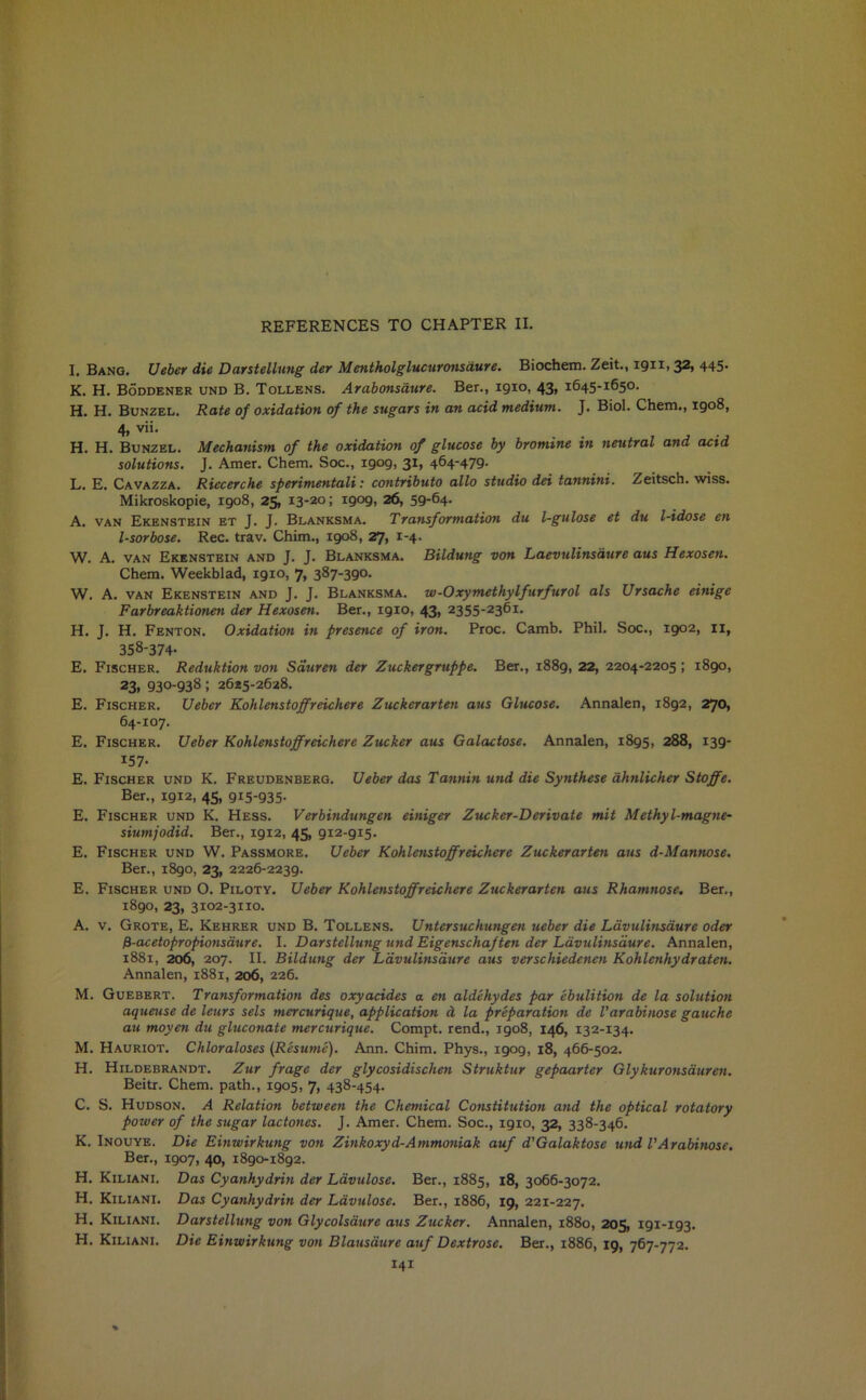 I. Bang. Ueber die Darstellung der Mentholglucuronsdure. Biochem. Zeit., 1911,32, 445- K. H. Boddener und B. Tollens. Arabonsaure. Ber., 1910, 43, 1645-1650. H. H. Bunzel. Rate of oxidation of the sugars in an acid medium. J. Biol. Chem., 1908, 4, vii. H. H. Bunzel. Mechanism of the oxidation of glucose by bromine in neutral and acid solutions. J. Amer. Chem. Soc., 1909, 31, 464'479- L. E. Cavazza. Riecerche sperimentali: contributo alio studio dei tannini. Zeitsch. wiss. Mikroskopie, 1908, 25, 13-20; 1909, 26, 59-64- A. van Ekenstein et J. J. Blanksma. Transformation du l-gulose et du l-idose en l-sorbose. Rec. trav. China., 1908, 27, 1-4- W. A. van Ekenstein and J. J. Blanksma. Bildung von Laevulinsdure aus Hexosen. Chem. Weekblad, 1910, 7, 387-390. W. A. van Ekenstein and J. J. Blanksma. w-Oxymethylfurfurol als Ursache einige Farbreaktionen der Hexosen. Ber., igio, 43, 2355-2361. H. J. H. Fenton. Oxidation in presence of iron. Proc. Camb. Phil. Soc., 1902, n, 358-374- E. Fischer. Reduktion von Sauren der Zuckergruppe. Ber., 1889, 22, 2204-2205; 1890, 23, 930-938; 2625-2628. E. Fischer. Ueber Kohlenstoffreichere Zuckerarten aus Glucose. Annalen, 1892, 270, 64-107. E. Fischer. Ueber Kohlenstoffreichere Zucker aus Galactose. Annalen, 1895, 288, 139- 157- E. Fischer und K. Freudenberg. Ueber das Tannin und die Synthese ahnlicher Stoffe. Ber., 1912, 45, 915-935- E. Fischer und K. Hess. Verbindungen einiger Zucker-Derivate mit Methyl-magne- siumjodid. Ber., 1912, 45, 912-915. E. Fischer und W. Passmore. Ueber Kohlenstoffreichere Zuckerarten aus d-Mannose. Ber., 1890, 23, 2226-2239. E. Fischer und O. Piloty. Ueber Kohlenstoffreichere Zuckerarten aus Rhamnose. Ber., 1890, 23, 3102-3110. A. v. Grote, E. Kehrer und B. Tollens. Untersuchungen ueber die Lavulinsaure oder P-acetopropionsaure. I. Darstellung und Eigenschaf ten der Lavulinsaure. Annalen, 1881, 206, 207. II. Bildung der Lavulinsaure aus verschiedenen Kohlenhydraten. Annalen, 1881, 206, 226. M. Guebert. Transformation des oxyacides a en aldehydes par ebulition de la solution aqueuse de leurs sels mercurique, application d la preparation de Varabinose gauche au moyen du gluconate mercurique. Compt. rend., 1908, 146, 132-134. M. Hauriot. Chloraloses (Resume). Ann. Chim. Phys., igog, 18, 466-502. H. Hildebrandt. Zur frage der glycosidischen Struktur gepaarter Glykuronsduren. Beitr. Chem. path., 1905, 7, 438-454. C. S. Hudson. A Relation between the Chemical Constitution and the optical rotatory power of the sugar lactones. J. Amer. Chem. Soc., 19x0, 32, 338-346. K. Inouye. Die Einwirkung von Zinkoxyd-Ammoniak auf d’Galaktose und VArabinose. Ber., 1907, 40, 1890-1892. H. Kiliani. Das Cyanhydrin der Lavulose. Ber., 1885, 18, 3066-3072. H. Kiliani. Das Cyanhydrin der Lavulose. Ber., 1886, 19, 221-227. H. Kiliani. Darstellung von Glycolsaure aus Zucker. Annalen, 1880, 205, 191-193. H. Kiliani. Die Einwirkung von Blausaure auf Dextrose. Ber., 1886, 19, 767-772.