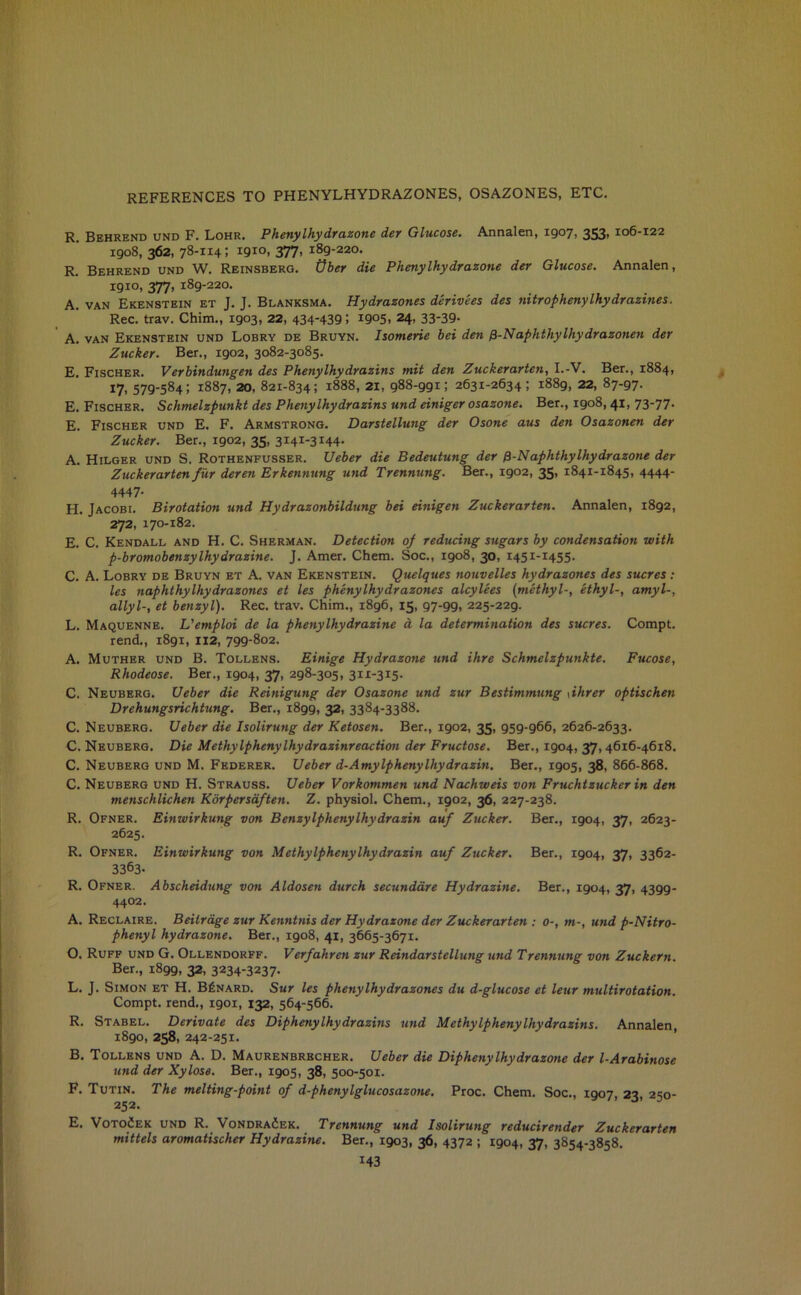 REFERENCES TO PHENYLHYDRAZONES, OSAZONES, ETC. R. Behrend und F. Lohr. Phenylhydrazone der Glucose. Annalen, 1907, 353* ^06-122 1908, 362, 78-114; I9I°i 377- 189-220. R. Behrend und W. Reinsberg. tfber die Phenylhydrazone der Glucose. Annalen, 1910, 377, 189-220. A. van Ekenstein et J. J. Blanksma. Hydrazones derivees des nitrophenylhydrazines. Rec. trav. Chim., 1903, 22, 434'439; I9°5. 24- 33‘39- A. van Ekenstein und Lobry de Bruyn. Isomerie bei den 0-Naphthylhydrazonen der Zucker. Ber., 1902, 3082-3085. E. Fischer. Verbindungen des Phenylhydrazins mit den Zuckerarten, I.-V. Ber., 1884, 17, 579-584; 1887, 20, 821-834; 1888, 21, 988-991; 2631-2634; 1889, 22, 87-97. E. Fischer. Schmelzpunkt des Phenylhydrazins und einiger osazone. Ber., 1908,41, 7377- E. Fischer und E. F. Armstrong. Darstellung der Osone aus den Osazonen der Zucker. Ber., 1902, 35, 3141-3144. A. Hilger und S. Rothenfusser. Ueber die Bedeutung der 0-Naphthylhy dr azone der Zuckerarten fur deren Erkennung und Trennung. Ber., 1902, 35, 1841-1845, 4444- 4447- H. Jacobi. Birotation und Hydrazonbildung bei einigen Zuckerarten. Annalen, 1892, 272, 170-182. E. C. Kendall and H. C. Sherman. Detection of reducing sugars by condensation with p-bromobenzylhydrazine. J. Amer. Chem. Soc., 1908, 30, 1451-1455. C. A. Lobry de Bruyn et A. van Ekenstein. Quelques nouvelles hydrazones des sucres: les naphthylhydrazones et les phenylhydrazones alcylees (methyl-, ethyl-, amyl-, allyl-, et benzyl). Rec. trav. Chim., 1896, 15, 97-99, 225-229. L. Maquenne. L'emploi de la phenylhydrazine a la determination des sucres. Compt. rend., 1891, 112, 799-802. A. Muther und B. Tollens. Einige Hydrazone und ihre Schmelzpunkte. Fucose, Rhodeose. Ber., 1904, 37, 298-305, 311-315. C. Neuberg. Ueber die Reinigung der Osazone und zur Bestimmung \ihrer optischen Drehungsrichtung. Ber., i8gg, 32, 3384-3388. C. Neuberg. Ueber die Isolirung der Ketosen. Ber., 1902, 35, 959-966, 2626-2633. C. Neuberg. Die Methylphenylhydrazinreaction der Fructose. Ber., 1904, 37,4616-4618. C. Neuberg und M. Federer. Ueber d-Amylphenylhydrazin. Ber., 1905, 38, 866-868. C. Neuberg und H. Strauss. Ueber Vorkommen und Nachweis von Fruchtzucker in den menschlichen Korper soften. Z. physiol. Chem., 1902, 36, 227-238. R. Ofner. Einwirkung von Benzylphenylhydrazin auf Zucker. Ber., 1904, 37, 2623- 2625. R. Ofner. Einwirkung von Methylphenylhydrazin auf Zucker. Ber., 1904, 37, 3362- 3363- R. Ofner. Abscheidung von Aldosen durch secundare Hydrazine. Ber., 1904, 37, 4399- 4402. A. Reclaire. Beitrdge zur Kenntnis der Hydrazone der Zuckerarten : 0-, m-, utid p-Nitro- phenyl hydrazone. Ber., 1908, 41, 3665-3671. O. Ruff und G. Ollendorff. Verfahren zur Reindarstellung und Trennung von Zuckern. Ber., 1899, 32, 3234-3237- L. J. Simon et H. B£nard. Sur les phenylhydrazones du d-glucose et leur multirotation. Compt. rend., 1901, 132, 564-566. R. Stabel. Derivate des Diphenylhydrazins und Methylphenylhydrazins. Annalen, 1890, 258, 242-251. B. Tollens und A. D. Maurenbrbcher. Ueber die Diphenylhy dr azone der l-Arabinose und der Xylose. Ber., 1905, 38, 500-501. F. Tutin. The melting-point of d-phenylglucosazone. Proc. Chem. Soc., 1907, 23, 250- 252. E. VotoCek und R. Vondra<5ek. Trennung und Isolirung reducirender Zuckerarten mittels aromatischer Hydrazine. Ber., 1903, 36, 4372 ; 1904, 37, 3854-3858.