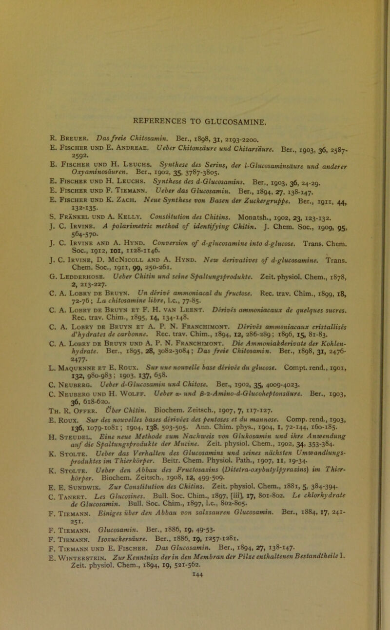 R. Breuer. Dasfreie Chitosamin. Ber., 1898, 31, 2193-2200. E. Fischer und E. Andreae. Ueber Chitonsdurc und Chitars'dure. Ber. 1903 36 2587- 2592. E. Fischer und H. Leuchs. Synthese des Serins, der l-Glucosamitisiiurc und anderer Oxyaminosauren. Ber., 1902, 35, 3787-3805. E. Fischer und H. Leuchs. Synthese des d-Glucosamins. Ber., 1903, 36, 24-29. E. Fischer und F. Tiemann. Ueber das Glucosamin. Ber., 1894, 27, 138-147. E. Fischer und K. Zach. Neue Synthese von Basen der Zuckergruppe. Ber., ign, 44, I32-I35- S. Frankel und A. Kelly. Constitution des Chitins. Monatsh., 1902, 23, 123-132. J. C. Irvine. A polarimetric method of identifying Chitin. J. Chem. Soc., 1909, 95, 564-570. J. C. Irvine and A. Hynd. Conversion of d-glucosamine into d-glucose. Trans. Chem. Soc., 1912, 101, 1128-1146. J. C. Irvine, D. McNicoll and A. Hynd. New derivatives of d-glucosamine. Trans. Chem. Soc., 1911, 99, 250-261. G. Ledderhosb. Ueber Chitin und seine Spaltungsprodukte. Zeit. physiol. Chem., 1878, 2, 213-227. C. A. Lobry de Bruyn. Un derive ammoniacal du fructose. Rec. trav. Chim., 1899, 18, 72-76; La chitosamine libre, l.c., 77-85. C. A. Lobry de Bruyn et F. H. van Leent. Derives ammoniacaux de quelques sucres. Rec. trav. Chim., 1895, 14, 134-148. C. A. Lobry de Bruyn et A. P. N. Franchimont. Derives ammoniacaux cristallises d'hydrates de car bonne. Rec. trav. Chim., 1894, 12, 286-289; 1896, 15, 81-83. C. A. Lobry de Bruyn und A. P. N. Franchimont. Die Ammoniakderivate der Kohlcn- hydrate. Ber., 1895, 28, 3082-3084; Das freie Chitosamin. Ber., 1898,31, 2476- 2477. L. Maquenne et E. Roux. Sur une nouvelle base dcrivee du glucose. Compt. rend., 1901, 132, 980-983; 1903. 137, 658. C. Neuberg. Ueber d-Glucosamin und Chitose. Ber., 1902, 35, 4009-4023. C. Neuberg und H. Wolff. Ueber a- und fi-2-Amino-d-Glucoheptonsdure. Ber., 1903, 36. 618-620. Th. R. Offer, fiber Chitin. Biochem. Zeitsch., 1907, 7, 117-127. E. Roux. Sur des nouvelles bases derivees des pentoses et du mannose. Comp, rend., 1903, 136, 1079-1081; 1904, 138, 503-505- Ann. Chim. phys., 1904, I, 72-144. 160-185. H. Steudel. Eine neue Methode zum Nachwcis von Glukosamin und ihre Anwendung auf die Spaltungsprodukte der Mucine. Zeit. physiol. Chem., 1902, 34, 353-384. K. Stolte. Ueber das Verhalten des Glucosamins und seines nachsten Umwandlungs- produktes im Thierkbrper. Beitr. Chem. Physiol. Path., 1907, 11, 19-34. K. Stolte. Ueber den Abbau des Fructosazins (Ditetra-oxybutylpyrazins) im Thier- kbrper. Biochem. Zeitsch., 1908, 12, 499-509. E. E. Sundwik. Zur Constitution des Chitins. Zeit. physiol. Chem., 1881, 5, 384-394. C. Tanret. Les Glucosines. Bull. Soc. Chim., 1897, [iii], 17, 801-802. Le chlorhydrate de Glucosamin. Bull. Soc. Chim., 1897, l.c., 802-805. F. Tiemann. Einiges fiber den Abbau von salzsauren Glucosamin. Ber., 1884,17,241- 251. F. Tiemann. Glucosamin. Ber., 1886, 19, 49-53. F. Tiemann. Isozuckersaure. Ber., 1886, 19, 1257-1281. F. Tiemann und E. Fischer. Das Glucosamin. Ber., 1894, 27, 138-147. E. Winterstein. Zur Kenntniss der in den Membran der Pilze enthaltenen Bestandtheile I. Zeit. physiol. Chem., 1894, 19, 521-562.