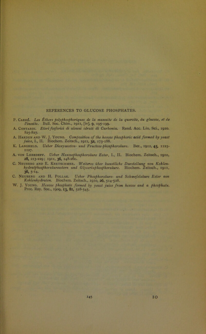 REFERENCES TO GLUCOSE PHOSPHATES. P. Carr£. Les Others polyphosphoriques de la mannite de la quercite, du glucose, et de I’inosite. Bull. Soc. Chim., 1911, [iv], 9, 195-199. A. Contardi. Eteri fosforici di aleuni idrati di Carbonia. Rend. Acc. Lin. Sci., 1910. 825-827. A. Harden and W. J. Young. Composition of the hexose phosphoric acid formed by yeast juice, I., II. Biochem. Zeitsch., 19x1, 32, 173-188. K. Langheld. Ueber Dioxyaceton- und Fructose-phosphorsaure. Ber., 19x2, 45, 1125- 1127. A. von Lebedeff. Ueber Hexosephosphorsatire Ester, I., II. Biochem. Zeitsch., 1910, 28, 213-229; 1911, 36, 248-260. C. Neuberg and E. Kretschmer. Weiteres ilber kunstliche Darstellung von Kohlen- hydratphosphorsdureestern and Glycerinphosphorsaure. Biochem. Zeitsch., 19x1, 36, 5-i4- C. Neuberg and H. Pollak. Ueber Phosphor same- und Schwefelsaure Ester von Kohlenhydraten. Biochem. Zeitsch., 1910, 26, 514-528. W. J. Young. Hexose phosphate formed by yeast juice from hexose and a phosphate. Proc. Roy. Soc., 1909, 13, 81, 528-545.