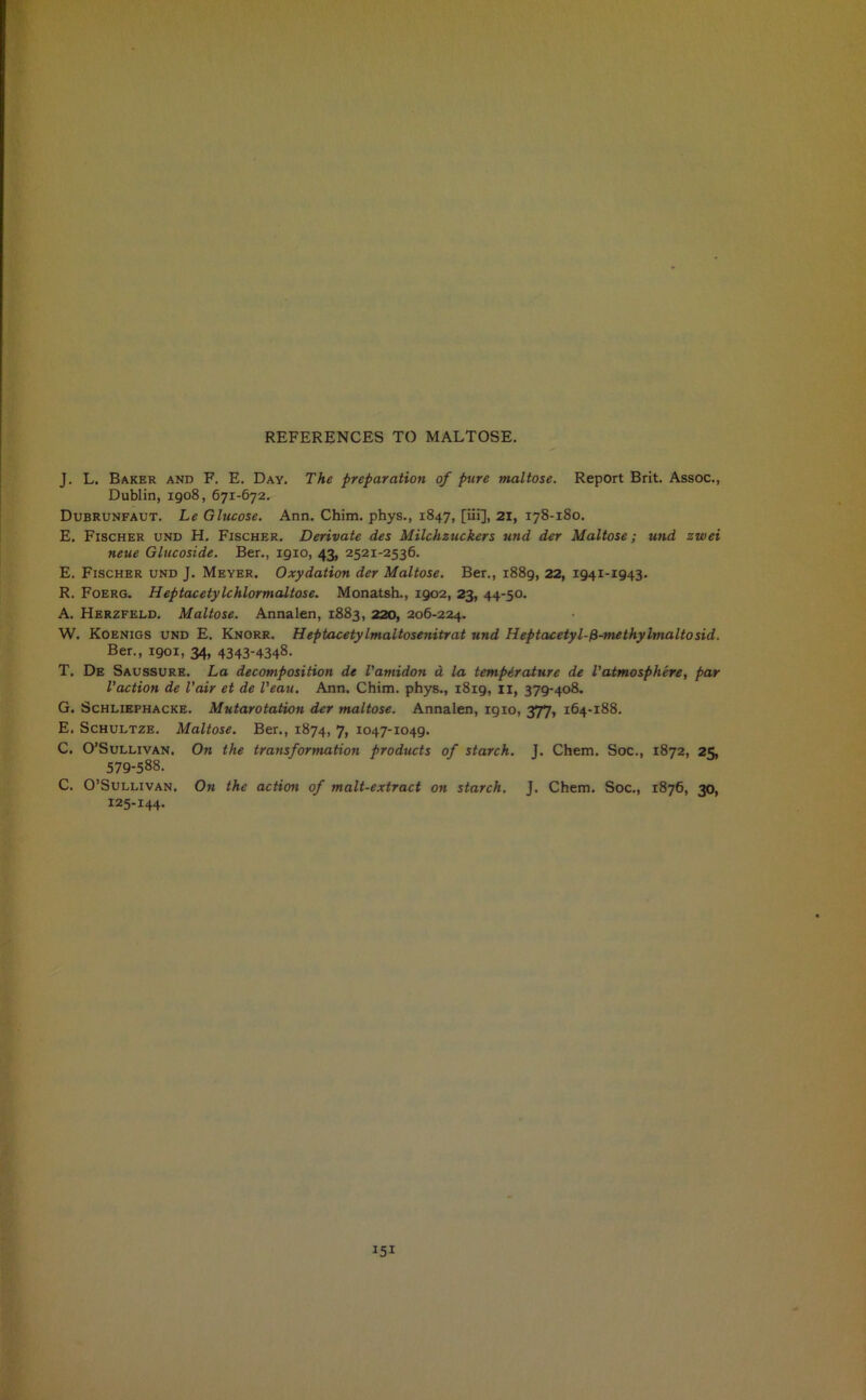 J. L. Baker and F. E. Day. The preparation of pure maltose. Report Brit. Assoc., Dublin, 1908, 671-672. Dubrunfaut. Le Glucose. Ann. Chim. phys., 1847, [iii], 21, 178-180. E. Fischer und H. Fischer. Derivate des Milchzuckers und der Maltose; und zwei neue Glucoside. Ber., 1910, 43, 2521-2536. E. Fischer und J. Meyer. Oxydation der Maltose. Ber., 1889, 22, 1941-1943. R. Foerg. Heptacetylchlormaltose. Monatsh., 1902, 23, 44-50. A. Herzfeld. Maltose. Annalen, 1883, 220, 206-224. W. Koenigs und E. Knorr. HeptacetyImaltosenitrat und Heptacetyl-fi-methylmaltosid. Ber., 1901, 34, 4343-4348. T. De Saussure. La decomposition de Vamidon a la temperature de I'atmosphere, par Vaction de l’air et de I’eau. Ann. Chim. phys., 1819, 11, 379-408. G. Schliephacke. Mutarotation der maltose. Annalen, 1910, 377, 164-188. E. Schultze. Maltose. Ber., 1874, 7, 1047-1049. C. O’Sullivan. On the transformation products of starch. J. Chem. Soc., 1872, 25, 579-588. C. O’Sullivan. On the action of malt-extract on starch. J. Chem. Soc., 1876, 30, 125-144-