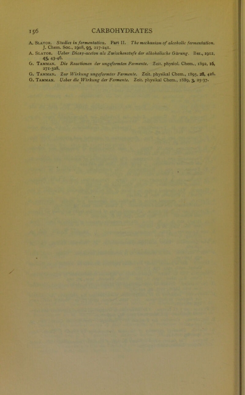 A. Slator. Studies in fermentation. Part II. The mechanism of alcoholic fermentation. J. Chem. Soc., 1908, 93, 217-241. A. Slator. Ueber Dioxy-aceton als Zwischenstufe dcr alkoholische Garung. Ber., 1912, 45* 43-46. G. Tamman. Die Reactionen der ungeformten Fetmente. Zeit. physiol. Chem., 1892, 16, 271-328. G. Tamman. Zur Wirkung ungeformtcr Fermente. Zeit. physikal Chem., 1895, 28, 426. G. Tamman. Ueber die Wirkung der Fermente. Zeit. physikal Chem., 1889, 3, 25-37.