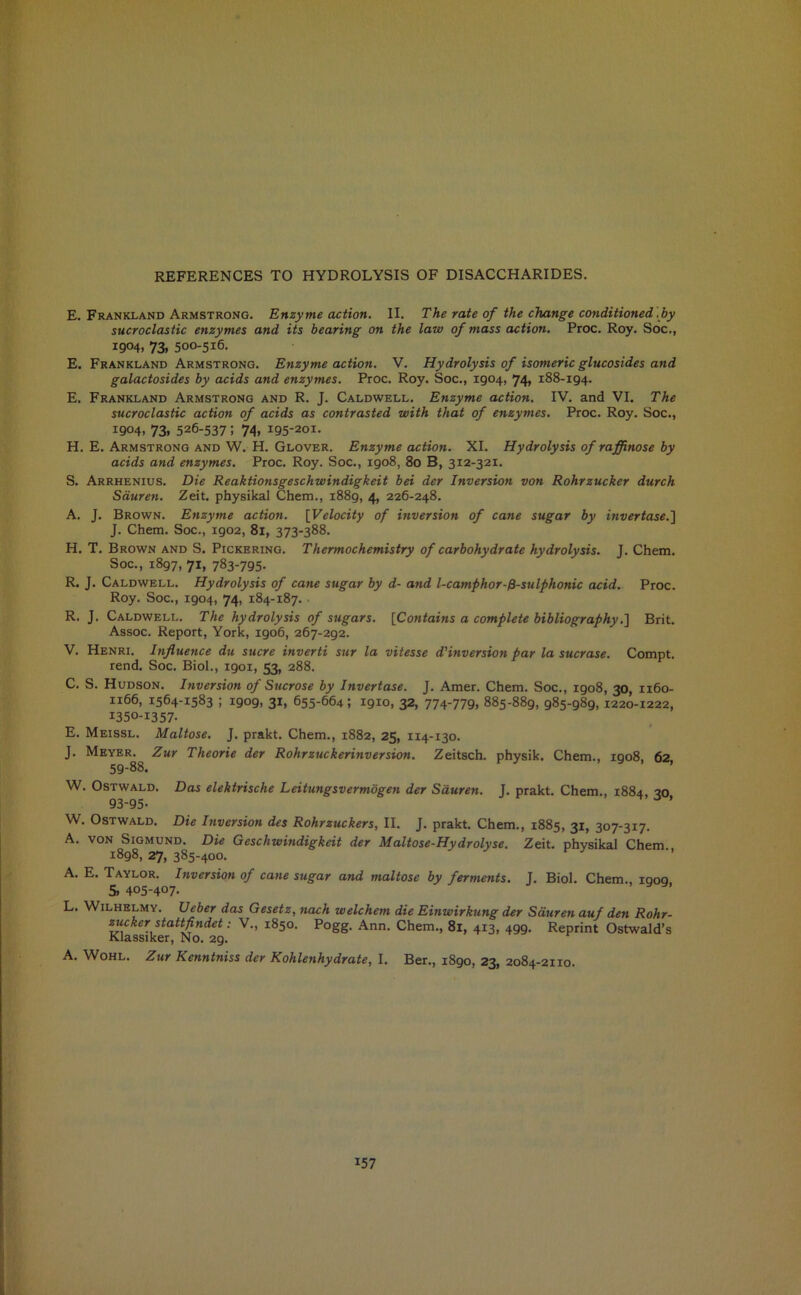 E. Frankland Armstrong. Enzyme action. II. The rate of the change conditioned .by sucroclastic enzymes and its bearing on the law of mass action. Proc. Roy. Soc., 1904. 73. 500-516. E. Frankland Armstrong. Enzyme action. V. Hydrolysis of isomeric glucosides and galactosides by acids and enzymes. Proc. Roy. Soc., 1904, 74, 188-194. E. Frankland Armstrong and R. J. Caldwell. Enzyme action. IV. and VI. The sucroclastic action of acids as contrasted with that of enzymes. Proc. Roy. Soc., 1904. 73. 526-537; 74. 195-201. H. E. Armstrong and W. H. Glover. Enzyme action. XI. Hydrolysis of rafflnose by acids and enzymes. Proc. Roy. Soc., 1908, 80 B, 312-321. S. Arrhenius. Die Reaktionsgeschwindigkeit bei der Inversion von Rohrzucker durch Sduren. Zeit. physikal Chem., 1889, 4, 226-248. A. J. Brown. Enzyme action. [Velocity of inversion of cane sugar by invertase.'] J. Chem. Soc., 1902, 81, 373-388. H. T. Brown and S. Pickering. Thermochemistry of carbohydrate hydrolysis. J. Chem. Soc., 1897, 71, 783-795. R. J. Caldwell. Hydrolysis of cane sugar by d- and l-camphor-fi-sulphonic acid. Proc. Roy. Soc., 1904, 74, 184-187. • R. J. Caldwell. The hydrolysis of sugars. [Contains a complete bibliography.] Brit. Assoc. Report, York, 1906, 267-292. V. Henri. Influence du sucre inverti sur la vitesse d'inversion par la sucrose. Compt. rend. Soc. Biol., 1901, 53, 288. C. S. Hudson. Inversion of Sucrose by Invertase. J. Amer. Chem. Soc., 1908, 30, 1160- 1166, 1564-1583 ; 1909, 31, 655-664; 1910, 32, 774-779. 885-889, 985-989, 1220-1222, I350-I357- E. Meissl. Maltose. J. prakt. Chem., 1882, 25, 114-130. J. Meyer. Zur Theorie der Rohrzuckerinversion. Zeitsch. physik. Chem., 1908, 62, 59-88. W. Ostwald. Das elektriscke Leitungsvermogen der Sduren. J. prakt. Chem., 1884 20 93-95- ’ W. Ostwald. Die Inversion des Rohrzuckers, II. J. prakt. Chem., 1885, 31, 307-317. A. von Sigmund. Die Geschwindigkeit der Maltose-Hydrolyse. Zeit. physikal Chem 1898, 27, 385-400. A. E. Taylor. Inversion of cane sugar and maltose by ferments. J. Biol. Chem., iqoq & 405-407- L. Wilhelmy. Ueber das Gesetz, tiach welchem die Einwirkung der Sduren auf den Rohr- zucker stattfindet: V., 1850. Pogg. Ann. Chem., 81, 413, 499. Reprint Ostwald’s Klassiker, No. 29. A. Wohl. Zur Kenntniss der Kohlenhydrate, I. Ber., 1890, 23, 2084-2110.