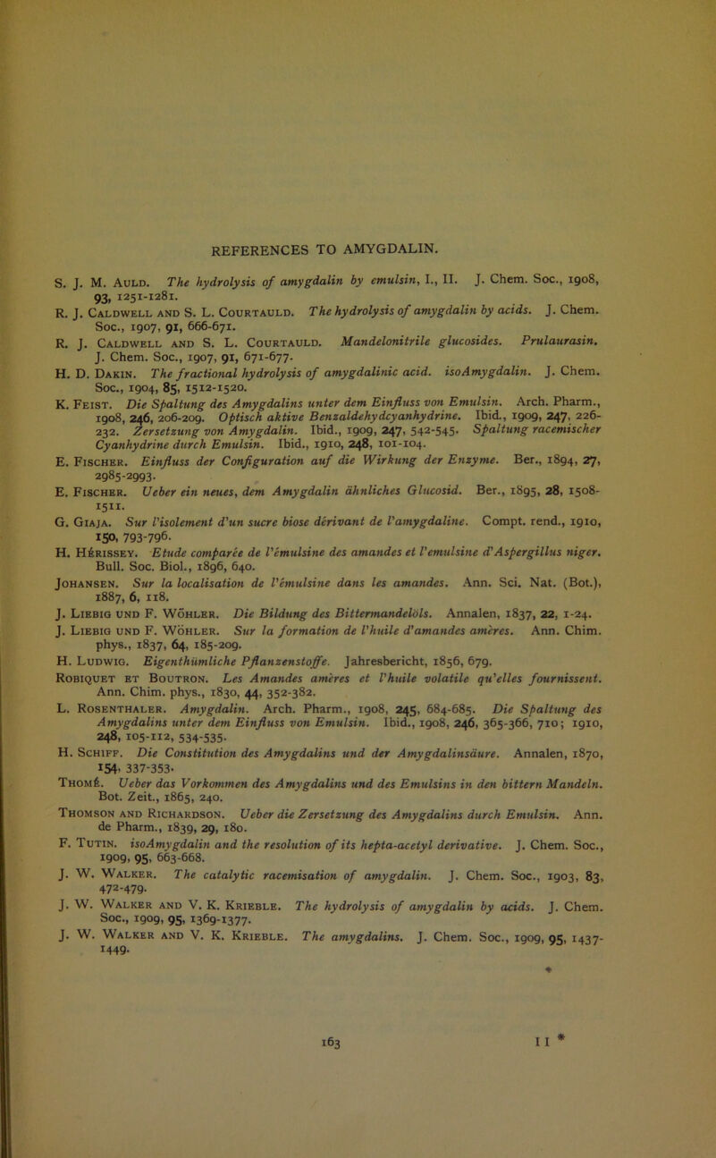 REFERENCES TO AMYGDALIN. S. J. M. Auld. The hydrolysis of amygdalin by emulsin, I., II. J. Chem. Soc., 1908, 93. 1251-1281. R. J. Caldwell and S. L. Courtauld. The hydrolysis of amygdalin by acids. J. Chem. Soc., 1907, 91, 666-671. R. J. Caldwell and S. L. Courtauld. Mandelonitrile glucosides. Prulaurasin. J. Chem. Soc., 1907, 91, 671-677. H. D. Dakin. The fractional hydrolysis of amygdalinic acid, iso Amygdalin. J. Chem. Soc., 1904, 85, 1512-1520. K. Feist. Die Spaltung des Amygdalitis unter dem Einfluss von Emulsin. Arch. Pharm., 1908, 246, 206-209. Optisch aktive Benzaldehydcyanhydrine. Ibid., 1909, 247, 226- 232. Zersetzung von Amygdalin. Ibid., igog, 247, 542-545- Spaltung racemiscker Cyanhydrine durch Emulsin. Ibid., 1910, 248, 101-104. E. Fischer. Einfluss der Configuration auf die Wirkung der Enzyme. Ber., 1894, 27> 2985-2993. E. Fischer. Ueber ein neues, dem Amygdalin ahnliches Glucosid. Ber., 1895, 28, 1508- 1511. G. Giaja. Sur Visolement d’un sucre biose derivant de Vamygdaline. Compt. rend., 1910, 150, 793-796. H. H£rissey. Etude comparee de Vemulsine des amandes et Vemulsine d'Aspergillus niger. Bull. Soc. Biol., 1896, 640. Johansen. Sur la localisation de Vemulsine dans les amandes. Ann. Sci. Nat. (Bot.), 1887, 6, 118. J. Liebig und F. Wohler. Die Bildung des Bittermandelols. Annalen, 1837, 22, 1-24. J. Liebig und F. Wohler. Sur la formation de Vhuile d'amandes am'eres. Ann. Chim. phys., 1837, 64, 185-209. H. Ludwig. Eigenthiimliche Pflanzenstoffe. Jahresbericht, 1856, 679. Robiquet et Boutron. Les Amandes am'eres et Vhuile volatile qu’elles fournissent. Ann. Chim. phys., 1830, 44, 352-382. L. Rosenthaler. Amygdalin. Arch. Pharm., 1908, 245, 684-685. Die Spaltung des Amygdalins unter dem Einfluss von Emulsin. Ibid., 1908, 246, 365-366, 710; 1910, 248/105-112, 534-535- H. Schiff. Die Constitution des Amygdalins und der Amygdalinsaure. Annalen, 1870, 154. 337-353. Thom£. Ueber das Vorkommen des Amygdalins und des Emulsins in den bittern Mandeln. Bot. Zeit., 1865, 240. Thomson and Richardson. Ueber die Zersetzung des Amygdalins durch Emulsin. Ann. de Pharm., 1839, 29, 180. F. Tutin. isoAmygdalin and the resolution of its hepta-aceiyl derivative. J. Chem. Soc., 1909, 95, 663-668. J. W. Walker. The catalytic racemisation of amygdalin. J. Chem. Soc., 1903, 83, 472-479. J. W. Walker and V. K. Krieble. The hydrolysis of amygdalin by acids. J. Chem. Soc., 1909, 95, 1369-1377. J. W. Walker and V. K. Krieble. The amygdalins. J. Chem. Soc., 1909, 95, 1437- 1449.