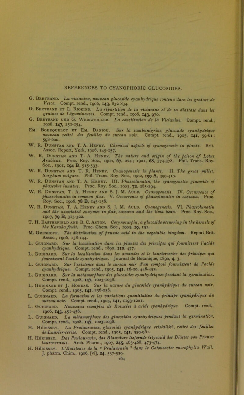 REFERENCES TO CYANOPHORIC GLUCOSIDES. G. Bertrand. La vicianinc, nouveau glucoside cyanhydrique contenu dans les graines de Vesce. Compt. rend., 1906, 143, 832-834. G. Bertrand et L. Riokind. La repartition de la vicianine et de sa diastase dans les graines de Legumineuses. Compt. rend., 1906, 143, 970. G. Bertrand und G. Weisweiller. La constitution de la Vicianine. Compt. rend., 1908, 147, 252-254. Em. Bourquelot et Em. Danjou. Sur la sambunigrine, glucoside cyanhydrique nouveau retire des feuilles du surcau noir. Compt. rend., 1905, 141, 59-61; 598-600. W. R. Dunstan and T. A. Henry. Chemical aspects of cyanogenesis in plants. Brit. Assoc. Report, York, 1906, 145-157. W. R. Dunstan and T. A. Henry. The nature and origin of the poison of Lotus Arabicus. Proc. Roy. Soc., 1900, 67. 224; 1901, 68, 374-378. Phil. Trans. Roy. Soc., 1901, 194 B, 515-533- W. R. Dunstan and T. R. Hbnry. Cyanogenesis in plants. II. The great millet, Sorghum vtilgare. Phil. Trans. Roy. Soc., 1902, 199 A, 399-410. W. R. Dunstan and T. A. Henry. III. Phaseolunatin, the cyanogenetic glucoside of phaseolus lunatus. Proc. Roy. Soc., 1903, 72, 285-294. W. R. Dunstan, T. A. Henry and S. J. M. Auld. Cyanogenesis. IV. Occurrence of phaseolunatin in common fax. V. Occurrence of phaseolunatin in cassava. Proc. Roy. Soc., 1906, 78 B, 145-158. W. R. Dunstan, T. A. Henry and S. J. M. Auld. Cyanogenesis. VI. Phaseolunatin and the associated enzymes in fax, cassava and the lima bean. Proc. Roy. Soc., 1907, 79 B, 315-322. T. H. Easterfield and B. C. Aston. Corynocarpin, a glucoside occurring in the kernels of the Karaka fruit. Proc. Chem. Soc., 1903, 19, 191. M. Greshoff. The distribution of prussic acid in the vegetable kingdom. Report Brit. Assoc., 1906, 138-144. L. Guignard. Sur la localisation dans les plantes des principes qui fournissent I'acide cyanhydrique. Compt. rend., 1890, no, 477. L. Guignard. Sur la localisation dans les amandes et le lauriercerise des principes qui fournissent I'acide cyanhydrique. Journal de Botanique, i8go, 4, 3. L. Guignard. Sur I'existence dans le sureau noir d'un compose fournissent de I'acide cyanhydrique. Compt. rend., 1905, 141, 16-20, 448-452. L. Guignard. Sur la metamorphose des glucosides cyanhydriques pendant la germination. Compt. rend., 1908, 147, 1023-1038. L. Guignard et J. Hondas. Sur la nature du glucoside cyanhydrique du surcau noir. Compt. rend., 1905, 141, 236-238. L. Guignard. La formation et les variations quantitative du principe cyanhydrique du sureau noir. Compt. rend., 1905, 141, 1193-1201. L. Guignard. Nouveaux exemples de Rosacees a acide cyanhydrique. Compt. rend., 1906, 143, 451-458. L. Guignard. La metamorphose des glucosides cyanhydriques pendant la germination. Compt. rend., 1908, 147, 1023-1038. H. Herissey. La Prulaurasine, glucoside cyanhydrique cristallise, retire des feuilles de Laurier-cerise. Compt. rend., 1905, 141, 959-961. H. Herissey. Das Prulaurasin, das Blausaure liefernde Glycosid der Blatter von Prunus laurocerasus. Arch. Pharm., 1907, 245, 463-468, 473-474. H. Herissey. L'Existence de la “ Prulaurasin ” dans le Cotoneaster microphylla Wall. J. pharm. Chim., 1906, [vi], 24, 537-539-